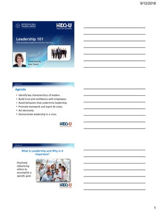 9/12/2018
1
Leadership 101
Presented by
Katy Tynan
What Successful Leaders Do–And How They Do It
Leadership 101
Agenda
• Identify key characteristics of leaders.
• Build trust and confidence with employees.
• Avoid behaviors that undermine leadership.
• Promote teamwork and esprit de corps.
• Act decisively.
• Demonstrate leadership in a crisis.
Leadership 101
What Is Leadership and Why is it
Important?
Positively
influencing
others to
accomplish a
specific goal.
 