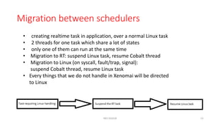 Migration between schedulers
• creating realtime task in application, over a normal Linux task
• 2 threads for one task which share a lot of states
• only one of them can run at the same time
• Migration to RT: suspend Linux task, resume Cobalt thread
• Migration to Linux (on syscall, fault/trap, signal):
suspend Cobalt thread, resume Linux task
• Every things that we do not handle in Xenomai will be directed
to Linux
NES SS2018 13
 