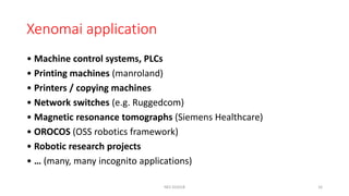 Xenomai application
• Machine control systems, PLCs
• Printing machines (manroland)
• Printers / copying machines
• Network switches (e.g. Ruggedcom)
• Magnetic resonance tomographs (Siemens Healthcare)
• OROCOS (OSS robotics framework)
• Robotic research projects
• … (many, many incognito applications)
NES SS2018 16
 