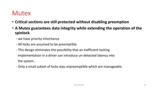 Mutex
• Critical sections are still protected without disabling preemption
• A Mutex guarantees data integrity while extending the operation of the
spinlock
- we have priority inheritance
- All locks are assumed to be preemptible
- This design eliminates the possibility that an inefficient locking
implementation in a driver can introduce un-detected latency into
the system.
- Only a small subset of locks stay unpreemptible which are manageable.
NES SS2018 22
 