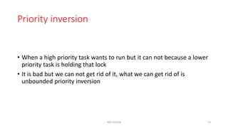 Priority inversion
• When a high priority task wants to run but it can not because a lower
priority task is holding that lock
• It is bad but we can not get rid of it, what we can get rid of is
unbounded priority inversion
NES SS2018 23
 