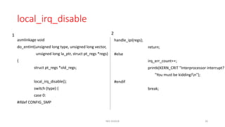 local_irq_disable
asmlinkage void
do_entInt(unsigned long type, unsigned long vector,
unsigned long la_ptr, struct pt_regs *regs)
{
struct pt_regs *old_regs;
local_irq_disable();
switch (type) {
case 0:
#ifdef CONFIG_SMP
NES SS2018 26
handle_ipi(regs);
return;
#else
irq_err_count++;
printk(KERN_CRIT "Interprocessor interrupt?
"You must be kidding!n");
#endif
break;
1 2
 