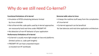 Why do we still need Co-kernel?
Functional limitations of In-kernel
• Emulation of RTOS scheduling behavior limited
by Linux scheduler
• Not all kernel+libc code paths used by In-kernel approaches
are necessarily hard real-time under PREEMPT-RT
• No detection of non-RT behavior of your application
Performance limitations of In-kernel
• Co-kernel is usually more light-weight on low-end platforms
(limited caches vs. code path lengths)
• PREEMPT-RT can have unwanted impact
co-located non-RT workloads
Xenomai adds value to Linux
• it keeps the realtime stuff away from the complexities
of Linux kernel
• Co-kernel approach can be beneficial
for low latencies and real-time application architecture
NES SS2018 28
 