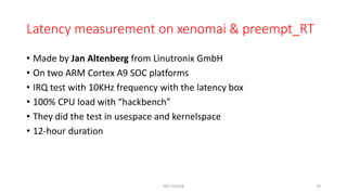 Latency measurement on xenomai & preempt_RT
• Made by Jan Altenberg from Linutronix GmbH
• On two ARM Cortex A9 SOC platforms
• IRQ test with 10KHz frequency with the latency box
• 100% CPU load with “hackbench”
• They did the test in usespace and kernelspace
• 12-hour duration
NES SS2018 29
 