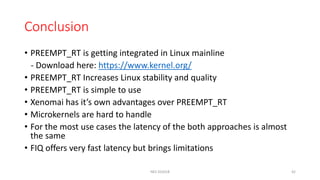 Conclusion
• PREEMPT_RT is getting integrated in Linux mainline
- Download here: https://www.kernel.org/
• PREEMPT_RT Increases Linux stability and quality
• PREEMPT_RT is simple to use
• Xenomai has it’s own advantages over PREEMPT_RT
• Microkernels are hard to handle
• For the most use cases the latency of the both approaches is almost
the same
• FIQ offers very fast latency but brings limitations
NES SS2018 42
 