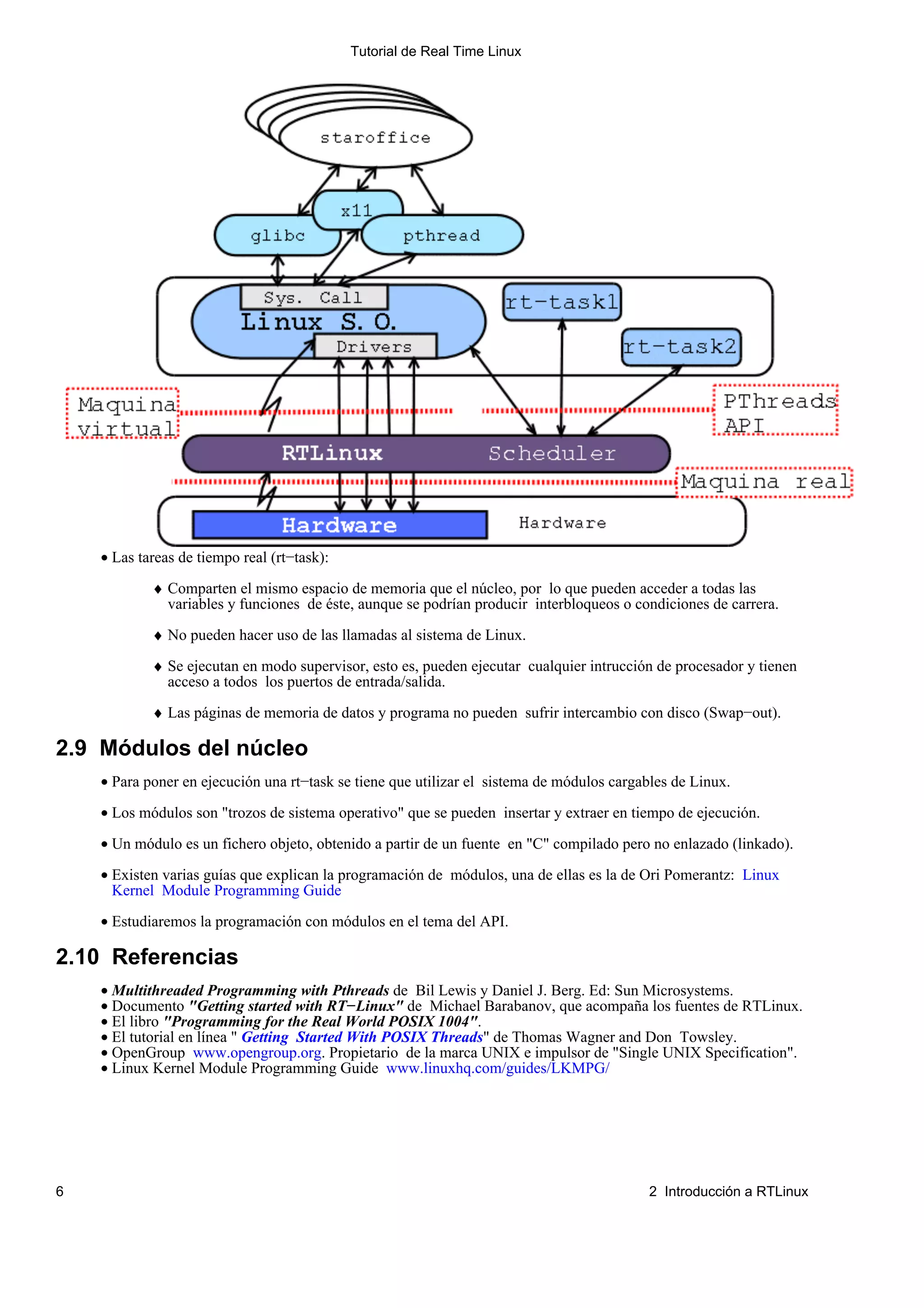 Tutorial de Real Time Linux




    • Las tareas de tiempo real (rt−task):

            ♦ Comparten el mismo espacio de memoria que el núcleo, por lo que pueden acceder a todas las
              variables y funciones de éste, aunque se podrían producir interbloqueos o condiciones de carrera.

            ♦ No pueden hacer uso de las llamadas al sistema de Linux.

            ♦ Se ejecutan en modo supervisor, esto es, pueden ejecutar cualquier intrucción de procesador y tienen
              acceso a todos los puertos de entrada/salida.

            ♦ Las páginas de memoria de datos y programa no pueden sufrir intercambio con disco (Swap−out).

2.9 Módulos del núcleo
    • Para poner en ejecución una rt−task se tiene que utilizar el sistema de módulos cargables de Linux.

    • Los módulos son "trozos de sistema operativo" que se pueden insertar y extraer en tiempo de ejecución.

    • Un módulo es un fichero objeto, obtenido a partir de un fuente en "C" compilado pero no enlazado (linkado).

    • Existen varias guías que explican la programación de módulos, una de ellas es la de Ori Pomerantz: Linux
      Kernel Module Programming Guide

    • Estudiaremos la programación con módulos en el tema del API.

2.10 Referencias
    • Multithreaded Programming with Pthreads de Bil Lewis y Daniel J. Berg. Ed: Sun Microsystems.
    • Documento "Getting started with RT−Linux" de Michael Barabanov, que acompaña los fuentes de RTLinux.
    • El libro "Programming for the Real World POSIX 1004".
    • El tutorial en línea " Getting Started With POSIX Threads" de Thomas Wagner and Don Towsley.
    • OpenGroup www.opengroup.org. Propietario de la marca UNIX e impulsor de "Single UNIX Specification".
    • Linux Kernel Module Programming Guide www.linuxhq.com/guides/LKMPG/




6                                                                                          2 Introducción a RTLinux
 