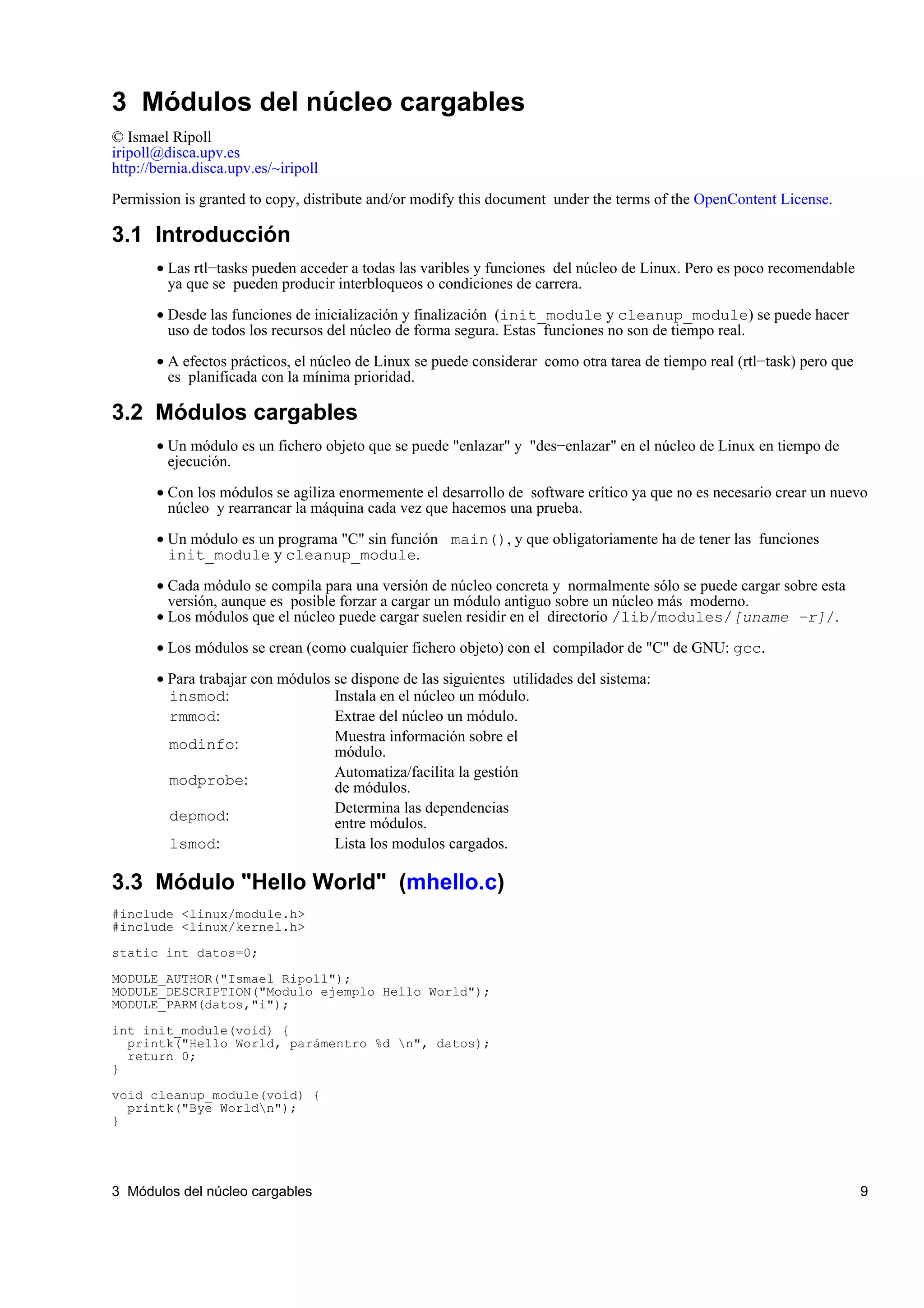 3 Módulos del núcleo cargables
© Ismael Ripoll
iripoll@disca.upv.es
http://bernia.disca.upv.es/~iripoll

Permission is granted to copy, distribute and/or modify this document under the terms of the OpenContent License.

3.1 Introducción
       • Las rtl−tasks pueden acceder a todas las varibles y funciones del núcleo de Linux. Pero es poco recomendable
         ya que se pueden producir interbloqueos o condiciones de carrera.

       • Desde las funciones de inicialización y finalización (init_module y cleanup_module) se puede hacer
         uso de todos los recursos del núcleo de forma segura. Estas funciones no son de tiempo real.

       • A efectos prácticos, el núcleo de Linux se puede considerar como otra tarea de tiempo real (rtl−task) pero que
         es planificada con la mínima prioridad.

3.2 Módulos cargables
       • Un módulo es un fichero objeto que se puede "enlazar" y "des−enlazar" en el núcleo de Linux en tiempo de
         ejecución.

       • Con los módulos se agiliza enormemente el desarrollo de software crítico ya que no es necesario crear un nuevo
         núcleo y rearrancar la máquina cada vez que hacemos una prueba.

       • Un módulo es un programa "C" sin función main(), y que obligatoriamente ha de tener las funciones
         init_module y cleanup_module.

       • Cada módulo se compila para una versión de núcleo concreta y normalmente sólo se puede cargar sobre esta
         versión, aunque es posible forzar a cargar un módulo antiguo sobre un núcleo más moderno.
       • Los módulos que el núcleo puede cargar suelen residir en el directorio /lib/modules/[uname −r]/.

       • Los módulos se crean (como cualquier fichero objeto) con el compilador de "C" de GNU: gcc.

       • Para trabajar con módulos se dispone de las siguientes utilidades del sistema:
         insmod:                   Instala en el núcleo un módulo.
         rmmod:                    Extrae del núcleo un módulo.
                                   Muestra información sobre el
         modinfo:                  módulo.
                                   Automatiza/facilita la gestión
         modprobe:                 de módulos.
                                   Determina las dependencias
         depmod:                   entre módulos.
         lsmod:                    Lista los modulos cargados.

3.3 Módulo "Hello World" (mhello.c)
#include <linux/module.h>
#include <linux/kernel.h>

static int datos=0;

MODULE_AUTHOR("Ismael Ripoll");
MODULE_DESCRIPTION("Modulo ejemplo Hello World");
MODULE_PARM(datos,"i");

int init_module(void) {
  printk("Hello World, parámentro %d n", datos);
  return 0;
}

void cleanup_module(void) {
  printk("Bye Worldn");
}




3 Módulos del núcleo cargables                                                                                            9
 