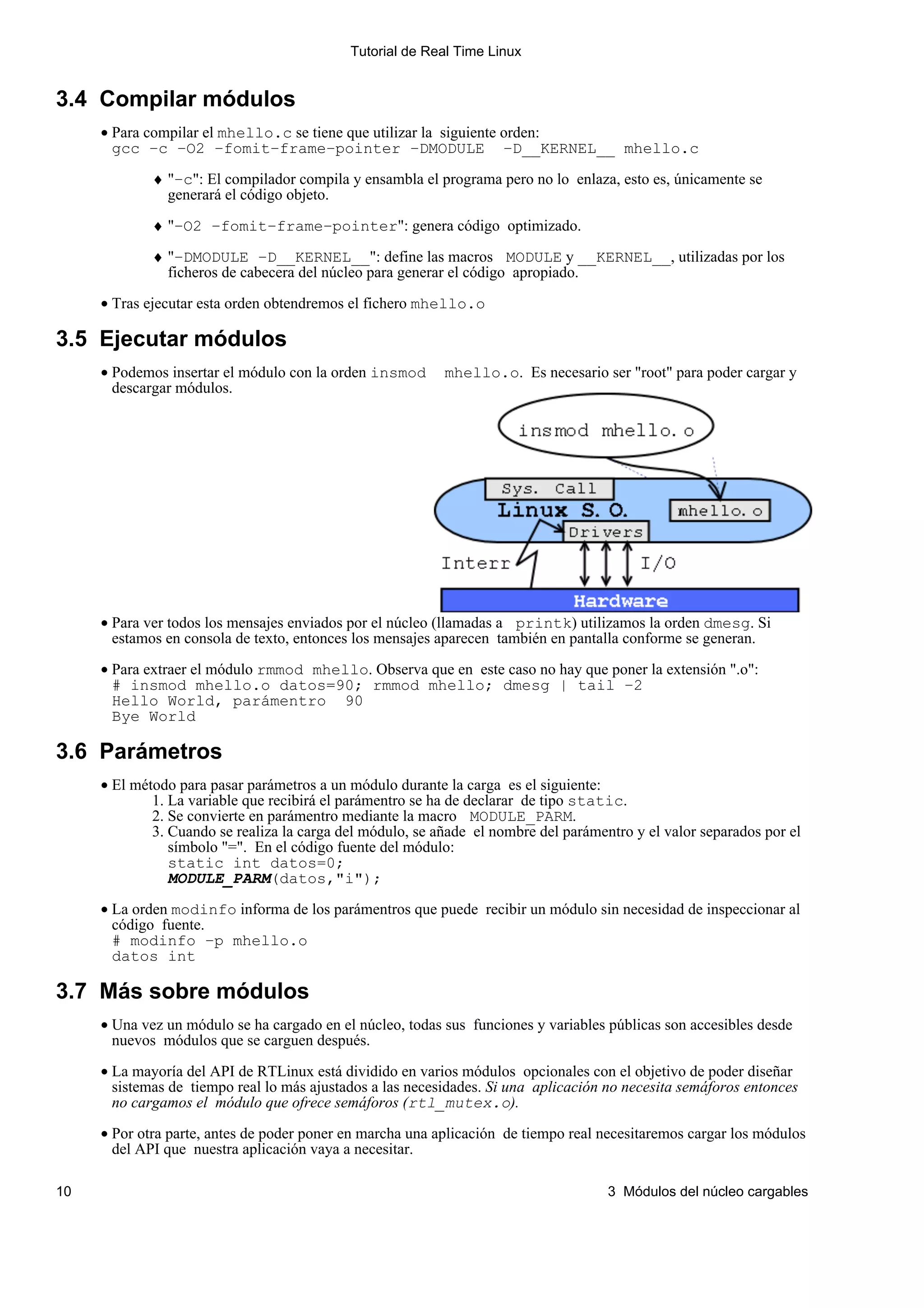 Tutorial de Real Time Linux


3.4 Compilar módulos
     • Para compilar el mhello.c se tiene que utilizar la siguiente orden:
       gcc −c −O2 −fomit−frame−pointer −DMODULE −D__KERNEL__ mhello.c

             ♦ "−c": El compilador compila y ensambla el programa pero no lo enlaza, esto es, únicamente se
               generará el código objeto.

             ♦ "−O2 −fomit−frame−pointer": genera código optimizado.

             ♦ "−DMODULE −D__KERNEL__": define las macros MODULE y __KERNEL__, utilizadas por los
               ficheros de cabecera del núcleo para generar el código apropiado.

     • Tras ejecutar esta orden obtendremos el fichero mhello.o

3.5 Ejecutar módulos
     • Podemos insertar el módulo con la orden insmod      mhello.o. Es necesario ser "root" para poder cargar y
       descargar módulos.




     • Para ver todos los mensajes enviados por el núcleo (llamadas a printk) utilizamos la orden dmesg. Si
       estamos en consola de texto, entonces los mensajes aparecen también en pantalla conforme se generan.

     • Para extraer el módulo rmmod mhello. Observa que en este caso no hay que poner la extensión ".o":
       # insmod mhello.o datos=90; rmmod mhello; dmesg | tail −2
       Hello World, parámentro 90
       Bye World

3.6 Parámetros
     • El método para pasar parámetros a un módulo durante la carga es el siguiente:
             1. La variable que recibirá el parámentro se ha de declarar de tipo static.
             2. Se convierte en parámentro mediante la macro MODULE_PARM.
             3. Cuando se realiza la carga del módulo, se añade el nombre del parámentro y el valor separados por el
                símbolo "=". En el código fuente del módulo:
                static int datos=0;
                MODULE_PARM(datos,"i");

     • La orden modinfo informa de los parámentros que puede recibir un módulo sin necesidad de inspeccionar al
       código fuente.
       # modinfo −p mhello.o
       datos int

3.7 Más sobre módulos
     • Una vez un módulo se ha cargado en el núcleo, todas sus funciones y variables públicas son accesibles desde
       nuevos módulos que se carguen después.

     • La mayoría del API de RTLinux está dividido en varios módulos opcionales con el objetivo de poder diseñar
       sistemas de tiempo real lo más ajustados a las necesidades. Si una aplicación no necesita semáforos entonces
       no cargamos el módulo que ofrece semáforos (rtl_mutex.o).

     • Por otra parte, antes de poder poner en marcha una aplicación de tiempo real necesitaremos cargar los módulos
       del API que nuestra aplicación vaya a necesitar.

10                                                                                   3 Módulos del núcleo cargables
 