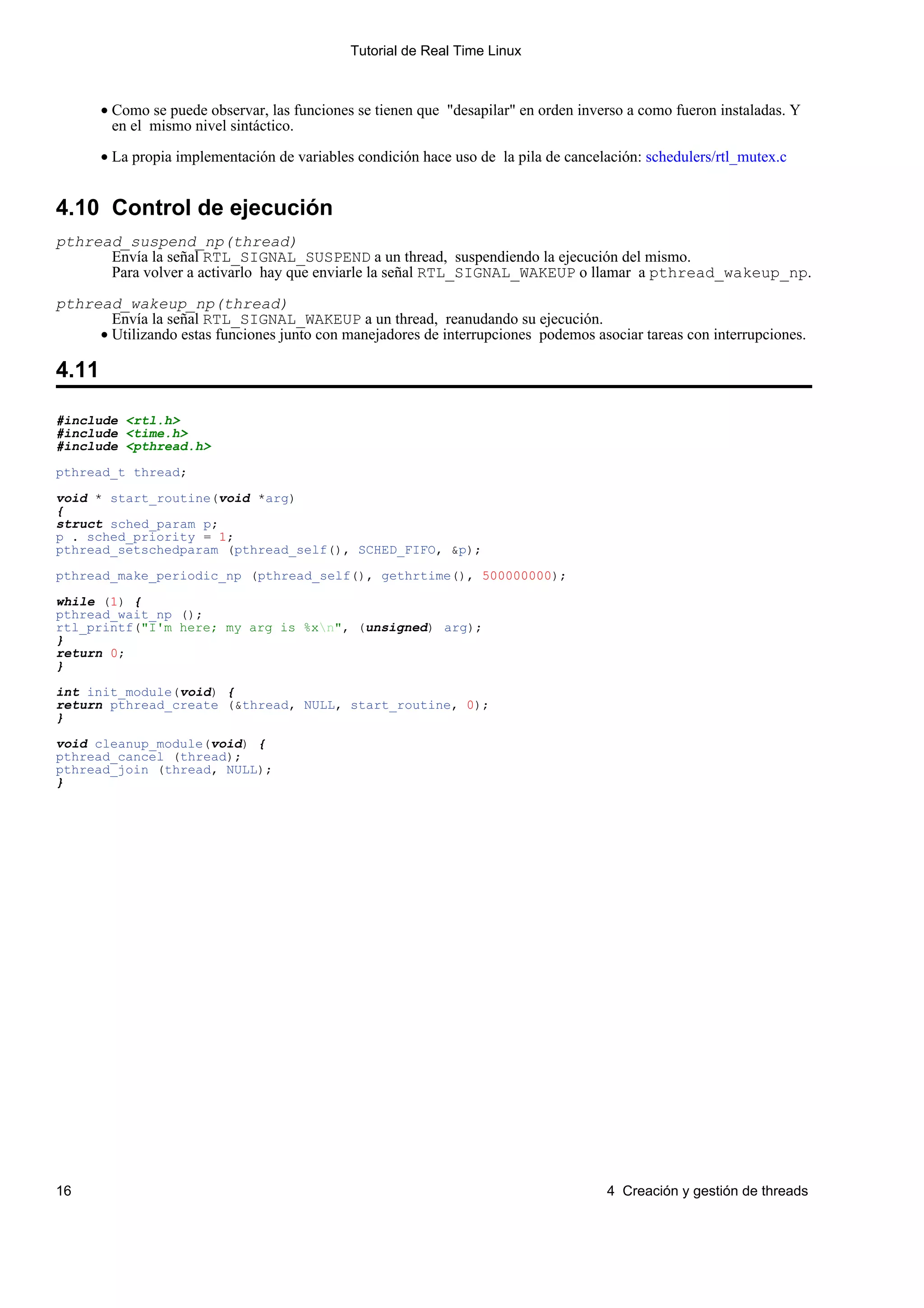 Tutorial de Real Time Linux



       • Como se puede observar, las funciones se tienen que "desapilar" en orden inverso a como fueron instaladas. Y
         en el mismo nivel sintáctico.

       • La propia implementación de variables condición hace uso de la pila de cancelación: schedulers/rtl_mutex.c


4.10 Control de ejecución
pthread_suspend_np(thread)
      Envía la señal RTL_SIGNAL_SUSPEND a un thread, suspendiendo la ejecución del mismo.
      Para volver a activarlo hay que enviarle la señal RTL_SIGNAL_WAKEUP o llamar a pthread_wakeup_np.

pthread_wakeup_np(thread)
       Envía la señal RTL_SIGNAL_WAKEUP a un thread, reanudando su ejecución.
     • Utilizando estas funciones junto con manejadores de interrupciones podemos asociar tareas con interrupciones.

4.11

#include <rtl.h>
#include <time.h>
#include <pthread.h>

pthread_t thread;

void * start_routine(void *arg)
{
struct sched_param p;
p . sched_priority = 1;
pthread_setschedparam (pthread_self(), SCHED_FIFO, &p);

pthread_make_periodic_np (pthread_self(), gethrtime(), 500000000);

while (1) {
pthread_wait_np ();
rtl_printf("I'm here; my arg is %xn", (unsigned) arg);
}
return 0;
}

int init_module(void) {
return pthread_create (&thread, NULL, start_routine, 0);
}

void cleanup_module(void) {
pthread_cancel (thread);
pthread_join (thread, NULL);
}




16                                                                                    4 Creación y gestión de threads
 