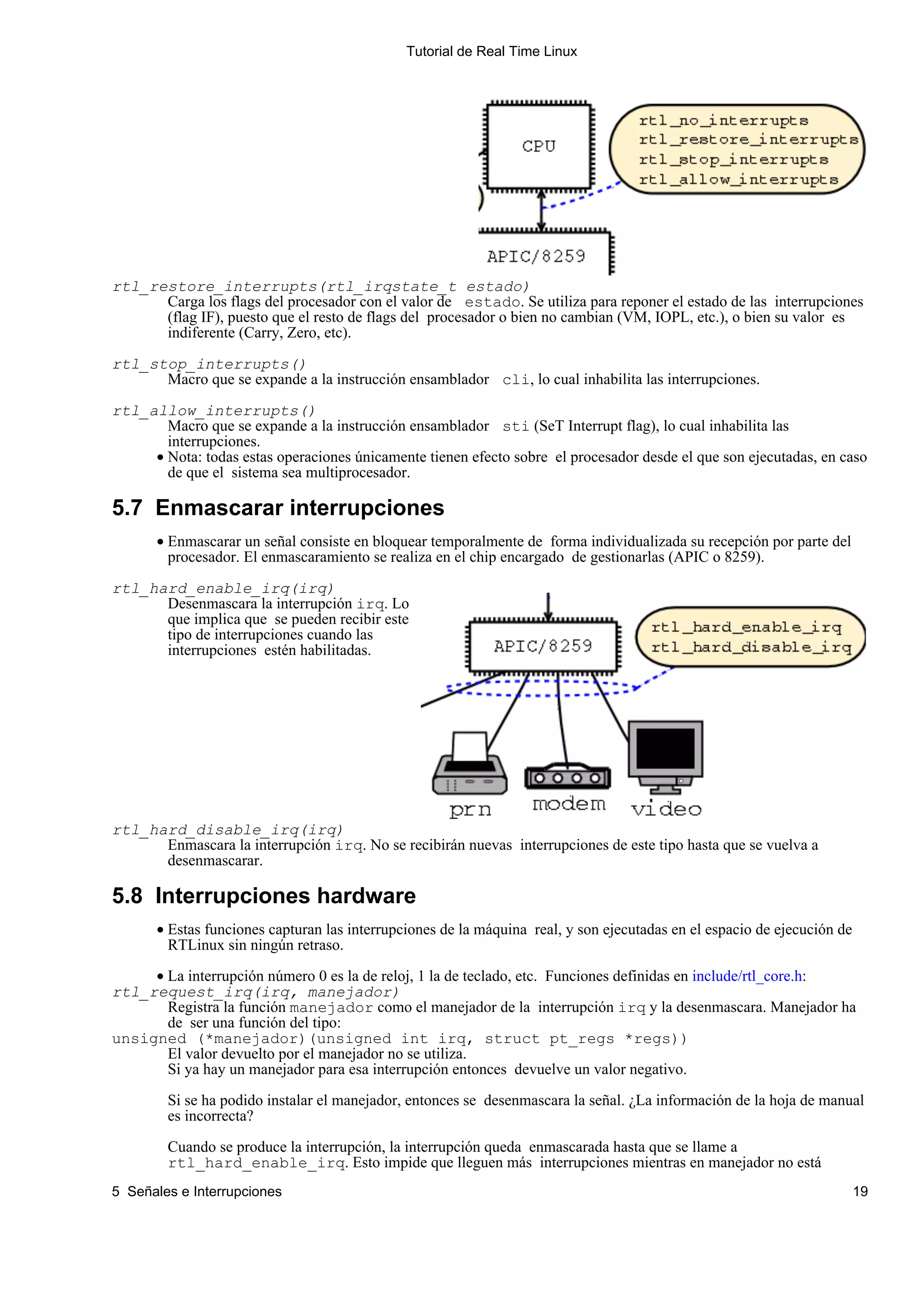 Tutorial de Real Time Linux




rtl_restore_interrupts(rtl_irqstate_t estado)
      Carga los flags del procesador con el valor de estado. Se utiliza para reponer el estado de las interrupciones
      (flag IF), puesto que el resto de flags del procesador o bien no cambian (VM, IOPL, etc.), o bien su valor es
      indiferente (Carry, Zero, etc).

rtl_stop_interrupts()
      Macro que se expande a la instrucción ensamblador cli, lo cual inhabilita las interrupciones.

rtl_allow_interrupts()
       Macro que se expande a la instrucción ensamblador sti (SeT Interrupt flag), lo cual inhabilita las
       interrupciones.
     • Nota: todas estas operaciones únicamente tienen efecto sobre el procesador desde el que son ejecutadas, en caso
       de que el sistema sea multiprocesador.

5.7 Enmascarar interrupciones
       • Enmascarar un señal consiste en bloquear temporalmente de forma individualizada su recepción por parte del
         procesador. El enmascaramiento se realiza en el chip encargado de gestionarlas (APIC o 8259).

rtl_hard_enable_irq(irq)
      Desenmascara la interrupción irq. Lo
      que implica que se pueden recibir este
      tipo de interrupciones cuando las
      interrupciones estén habilitadas.




rtl_hard_disable_irq(irq)
      Enmascara la interrupción irq. No se recibirán nuevas interrupciones de este tipo hasta que se vuelva a
      desenmascarar.

5.8 Interrupciones hardware
       • Estas funciones capturan las interrupciones de la máquina real, y son ejecutadas en el espacio de ejecución de
         RTLinux sin ningún retraso.
     • La interrupción número 0 es la de reloj, 1 la de teclado, etc. Funciones definidas en include/rtl_core.h:
rtl_request_irq(irq, manejador)
       Registra la función manejador como el manejador de la interrupción irq y la desenmascara. Manejador ha
       de ser una función del tipo:
unsigned (*manejador)(unsigned int irq, struct pt_regs *regs))
       El valor devuelto por el manejador no se utiliza.
       Si ya hay un manejador para esa interrupción entonces devuelve un valor negativo.

        Si se ha podido instalar el manejador, entonces se desenmascara la señal. ¿La información de la hoja de manual
        es incorrecta?

        Cuando se produce la interrupción, la interrupción queda enmascarada hasta que se llame a
        rtl_hard_enable_irq. Esto impide que lleguen más interrupciones mientras en manejador no está
5 Señales e Interrupciones                                                                                                19
 