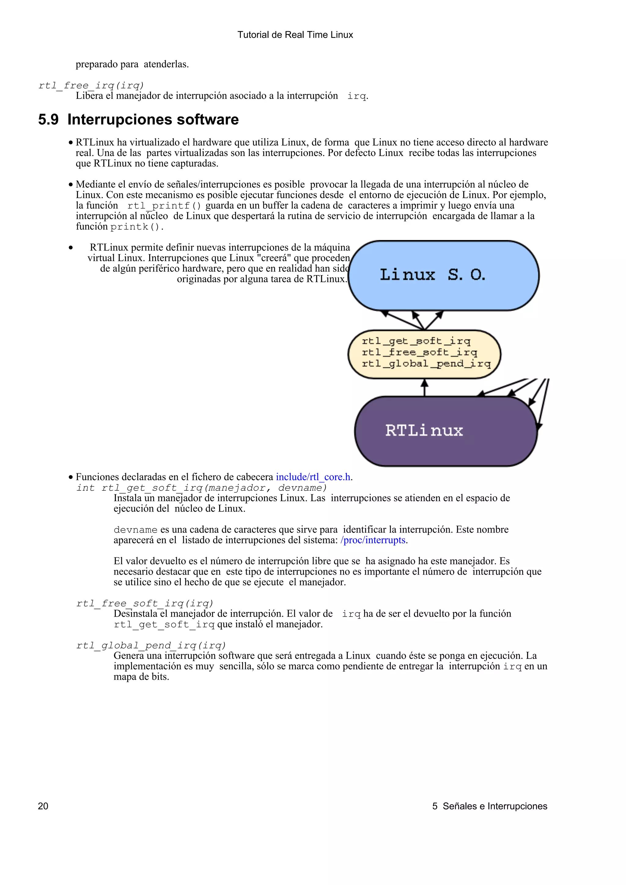 Tutorial de Real Time Linux


          preparado para atenderlas.

rtl_free_irq(irq)
      Libera el manejador de interrupción asociado a la interrupción irq.

5.9 Interrupciones software
      • RTLinux ha virtualizado el hardware que utiliza Linux, de forma que Linux no tiene acceso directo al hardware
        real. Una de las partes virtualizadas son las interrupciones. Por defecto Linux recibe todas las interrupciones
        que RTLinux no tiene capturadas.

      • Mediante el envío de señales/interrupciones es posible provocar la llegada de una interrupción al núcleo de
        Linux. Con este mecanismo es posible ejecutar funciones desde el entorno de ejecución de Linux. Por ejemplo,
        la función rtl_printf() guarda en un buffer la cadena de caracteres a imprimir y luego envía una
        interrupción al núcleo de Linux que despertará la rutina de servicio de interrupción encargada de llamar a la
        función printk().

      •     RTLinux permite definir nuevas interrupciones de la máquina
            virtual Linux. Interrupciones que Linux "creerá" que proceden
               de algún periférico hardware, pero que en realidad han sido
                                  originadas por alguna tarea de RTLinux.




      • Funciones declaradas en el fichero de cabecera include/rtl_core.h.
        int rtl_get_soft_irq(manejador, devname)
                Instala un manejador de interrupciones Linux. Las interrupciones se atienden en el espacio de
                ejecución del núcleo de Linux.

                  devname es una cadena de caracteres que sirve para identificar la interrupción. Este nombre
                  aparecerá en el listado de interrupciones del sistema: /proc/interrupts.

                  El valor devuelto es el número de interrupción libre que se ha asignado ha este manejador. Es
                  necesario destacar que en este tipo de interrupciones no es importante el número de interrupción que
                  se utilice sino el hecho de que se ejecute el manejador.

          rtl_free_soft_irq(irq)
                Desinstala el manejador de interrupción. El valor de irq ha de ser el devuelto por la función
                rtl_get_soft_irq que instaló el manejador.

          rtl_global_pend_irq(irq)
                Genera una interrupción software que será entregada a Linux cuando éste se ponga en ejecución. La
                implementación es muy sencilla, sólo se marca como pendiente de entregar la interrupción irq en un
                mapa de bits.




20                                                                                          5 Señales e Interrupciones
 