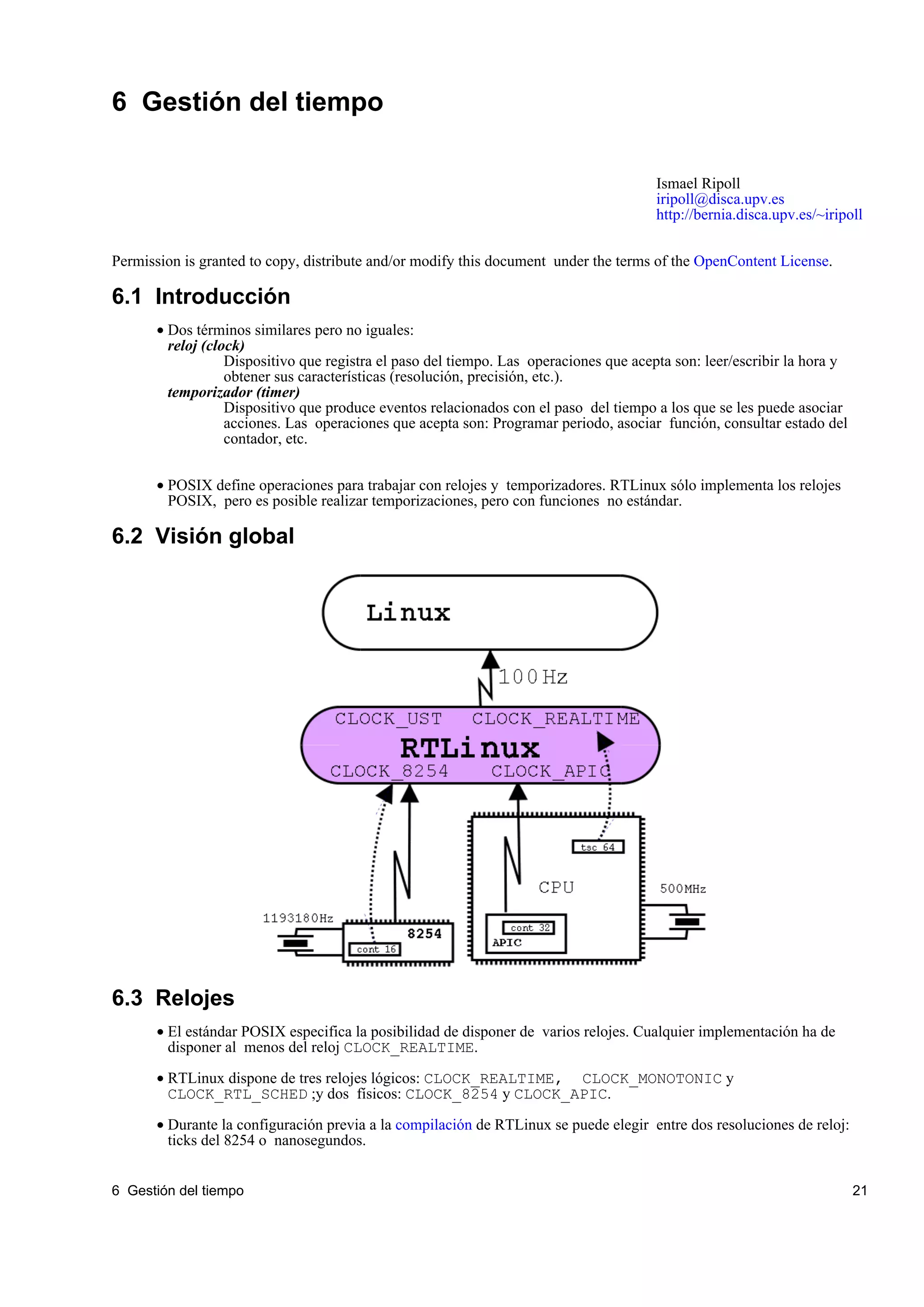 6 Gestión del tiempo

                                                                                       Ismael Ripoll
                                                                                       iripoll@disca.upv.es
                                                                                       http://bernia.disca.upv.es/~iripoll


Permission is granted to copy, distribute and/or modify this document under the terms of the OpenContent License.

6.1 Introducción
       • Dos términos similares pero no iguales:
         reloj (clock)
                   Dispositivo que registra el paso del tiempo. Las operaciones que acepta son: leer/escribir la hora y
                   obtener sus características (resolución, precisión, etc.).
         temporizador (timer)
                   Dispositivo que produce eventos relacionados con el paso del tiempo a los que se les puede asociar
                   acciones. Las operaciones que acepta son: Programar periodo, asociar función, consultar estado del
                   contador, etc.


       • POSIX define operaciones para trabajar con relojes y temporizadores. RTLinux sólo implementa los relojes
         POSIX, pero es posible realizar temporizaciones, pero con funciones no estándar.

6.2 Visión global




6.3 Relojes
       • El estándar POSIX especifica la posibilidad de disponer de varios relojes. Cualquier implementación ha de
         disponer al menos del reloj CLOCK_REALTIME.

       • RTLinux dispone de tres relojes lógicos: CLOCK_REALTIME, CLOCK_MONOTONIC y
         CLOCK_RTL_SCHED ;y dos físicos: CLOCK_8254 y CLOCK_APIC.

       • Durante la configuración previa a la compilación de RTLinux se puede elegir entre dos resoluciones de reloj:
         ticks del 8254 o nanosegundos.


6 Gestión del tiempo                                                                                                      21
 