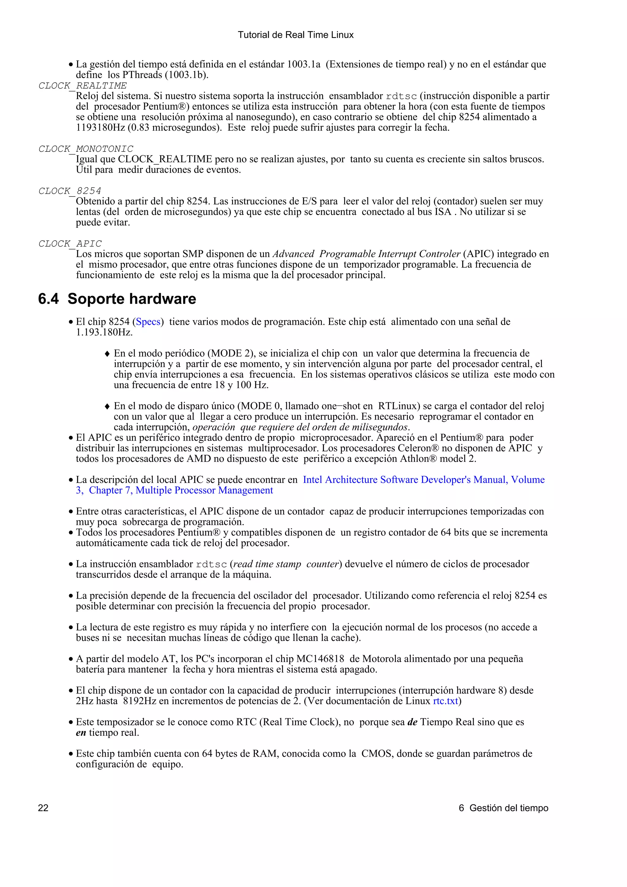 Tutorial de Real Time Linux


     • La gestión del tiempo está definida en el estándar 1003.1a (Extensiones de tiempo real) y no en el estándar que
       define los PThreads (1003.1b).
CLOCK_REALTIME
       Reloj del sistema. Si nuestro sistema soporta la instrucción ensamblador rdtsc (instrucción disponible a partir
       del procesador Pentium®) entonces se utiliza esta instrucción para obtener la hora (con esta fuente de tiempos
       se obtiene una resolución próxima al nanosegundo), en caso contrario se obtiene del chip 8254 alimentado a
       1193180Hz (0.83 microsegundos). Este reloj puede sufrir ajustes para corregir la fecha.

CLOCK_MONOTONIC
      Igual que CLOCK_REALTIME pero no se realizan ajustes, por tanto su cuenta es creciente sin saltos bruscos.
      Útil para medir duraciones de eventos.

CLOCK_8254
      Obtenido a partir del chip 8254. Las instrucciones de E/S para leer el valor del reloj (contador) suelen ser muy
      lentas (del orden de microsegundos) ya que este chip se encuentra conectado al bus ISA . No utilizar si se
      puede evitar.

CLOCK_APIC
      Los micros que soportan SMP disponen de un Advanced Programable Interrupt Controler (APIC) integrado en
      el mismo procesador, que entre otras funciones dispone de un temporizador programable. La frecuencia de
      funcionamiento de este reloj es la misma que la del procesador principal.

6.4 Soporte hardware
       • El chip 8254 (Specs) tiene varios modos de programación. Este chip está alimentado con una señal de
         1.193.180Hz.

               ♦ En el modo periódico (MODE 2), se inicializa el chip con un valor que determina la frecuencia de
                 interrupción y a partir de ese momento, y sin intervención alguna por parte del procesador central, el
                 chip envía interrupciones a esa frecuencia. En los sistemas operativos clásicos se utiliza este modo con
                 una frecuencia de entre 18 y 100 Hz.

                ♦ En el modo de disparo único (MODE 0, llamado one−shot en RTLinux) se carga el contador del reloj
                   con un valor que al llegar a cero produce un interrupción. Es necesario reprogramar el contador en
                   cada interrupción, operación que requiere del orden de milisegundos.
       • El APIC es un periférico integrado dentro de propio microprocesador. Apareció en el Pentium® para poder
         distribuir las interrupciones en sistemas multiprocesador. Los procesadores Celeron® no disponen de APIC y
         todos los procesadores de AMD no dispuesto de este periférico a excepción Athlon® model 2.

       • La descripción del local APIC se puede encontrar en Intel Architecture Software Developer's Manual, Volume
         3, Chapter 7, Multiple Processor Management

       • Entre otras características, el APIC dispone de un contador capaz de producir interrupciones temporizadas con
         muy poca sobrecarga de programación.
       • Todos los procesadores Pentium® y compatibles disponen de un registro contador de 64 bits que se incrementa
         automáticamente cada tick de reloj del procesador.

       • La instrucción ensamblador rdtsc (read time stamp counter) devuelve el número de ciclos de procesador
         transcurridos desde el arranque de la máquina.

       • La precisión depende de la frecuencia del oscilador del procesador. Utilizando como referencia el reloj 8254 es
         posible determinar con precisión la frecuencia del propio procesador.

       • La lectura de este registro es muy rápida y no interfiere con la ejecución normal de los procesos (no accede a
         buses ni se necesitan muchas líneas de código que llenan la cache).

       • A partir del modelo AT, los PC's incorporan el chip MC146818 de Motorola alimentado por una pequeña
         batería para mantener la fecha y hora mientras el sistema está apagado.

       • El chip dispone de un contador con la capacidad de producir interrupciones (interrupción hardware 8) desde
         2Hz hasta 8192Hz en incrementos de potencias de 2. (Ver documentación de Linux rtc.txt)

       • Este temposizador se le conoce como RTC (Real Time Clock), no porque sea de Tiempo Real sino que es
         en tiempo real.

       • Este chip también cuenta con 64 bytes de RAM, conocida como la CMOS, donde se guardan parámetros de
         configuración de equipo.



22                                                                                                  6 Gestión del tiempo
 