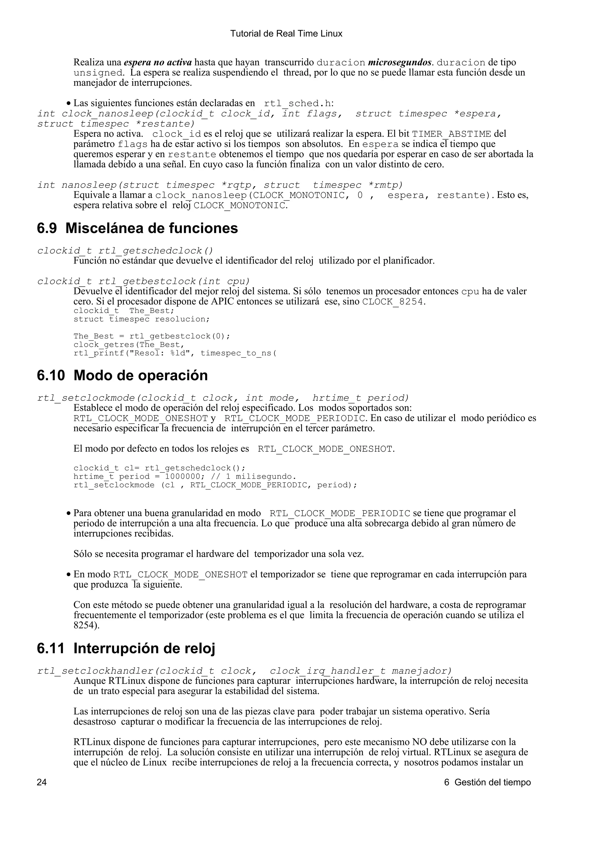 Tutorial de Real Time Linux


        Realiza una espera no activa hasta que hayan transcurrido duracion microsegundos. duracion de tipo
        unsigned. La espera se realiza suspendiendo el thread, por lo que no se puede llamar esta función desde un
        manejador de interrupciones.

     • Las siguientes funciones están declaradas en rtl_sched.h:
int clock_nanosleep(clockid_t clock_id, int flags, struct timespec *espera,
struct timespec *restante)
       Espera no activa. clock_id es el reloj que se utilizará realizar la espera. El bit TIMER_ABSTIME del
       parámetro flags ha de estar activo si los tiempos son absolutos. En espera se indica el tiempo que
       queremos esperar y en restante obtenemos el tiempo que nos quedaría por esperar en caso de ser abortada la
       llamada debido a una señal. En cuyo caso la función finaliza con un valor distinto de cero.

int nanosleep(struct timespec *rqtp, struct timespec *rmtp)
      Equivale a llamar a clock_nanosleep(CLOCK_MONOTONIC, 0 , espera, restante). Esto es,
      espera relativa sobre el reloj CLOCK_MONOTONIC.

6.9 Miscelánea de funciones
clockid_t rtl_getschedclock()
      Función no estándar que devuelve el identificador del reloj utilizado por el planificador.

clockid_t rtl_getbestclock(int cpu)
      Devuelve el identificador del mejor reloj del sistema. Si sólo tenemos un procesador entonces cpu ha de valer
      cero. Si el procesador dispone de APIC entonces se utilizará ese, sino CLOCK_8254.
        clockid_t The_Best;
        struct timespec resolucion;

        The_Best = rtl_getbestclock(0);
        clock_getres(The_Best,
        rtl_printf("Resol: %ld", timespec_to_ns(

6.10 Modo de operación
rtl_setclockmode(clockid_t clock, int mode, hrtime_t period)
      Establece el modo de operación del reloj especificado. Los modos soportados son:
      RTL_CLOCK_MODE_ONESHOT y RTL_CLOCK_MODE_PERIODIC. En caso de utilizar el modo periódico es
      necesario especificar la frecuencia de interrupción en el tercer parámetro.

        El modo por defecto en todos los relojes es RTL_CLOCK_MODE_ONESHOT.
        clockid_t cl= rtl_getschedclock();
        hrtime_t period = 1000000; // 1 milisegundo.
        rtl_setclockmode (cl , RTL_CLOCK_MODE_PERIODIC, period);


       • Para obtener una buena granularidad en modo RTL_CLOCK_MODE_PERIODIC se tiene que programar el
         periodo de interrupción a una alta frecuencia. Lo que produce una alta sobrecarga debido al gran número de
         interrupciones recibidas.

        Sólo se necesita programar el hardware del temporizador una sola vez.

       • En modo RTL_CLOCK_MODE_ONESHOT el temporizador se tiene que reprogramar en cada interrupción para
         que produzca la siguiente.

        Con este método se puede obtener una granularidad igual a la resolución del hardware, a costa de reprogramar
        frecuentemente el temporizador (este problema es el que limita la frecuencia de operación cuando se utiliza el
        8254).

6.11 Interrupción de reloj
rtl_setclockhandler(clockid_t clock, clock_irq_handler_t manejador)
      Aunque RTLinux dispone de funciones para capturar interrupciones hardware, la interrupción de reloj necesita
      de un trato especial para asegurar la estabilidad del sistema.

        Las interrupciones de reloj son una de las piezas clave para poder trabajar un sistema operativo. Sería
        desastroso capturar o modificar la frecuencia de las interrupciones de reloj.

        RTLinux dispone de funciones para capturar interrupciones, pero este mecanismo NO debe utilizarse con la
        interrupción de reloj. La solución consiste en utilizar una interrupción de reloj virtual. RTLinux se asegura de
        que el núcleo de Linux recibe interrupciones de reloj a la frecuencia correcta, y nosotros podamos instalar un
24                                                                                                 6 Gestión del tiempo
 