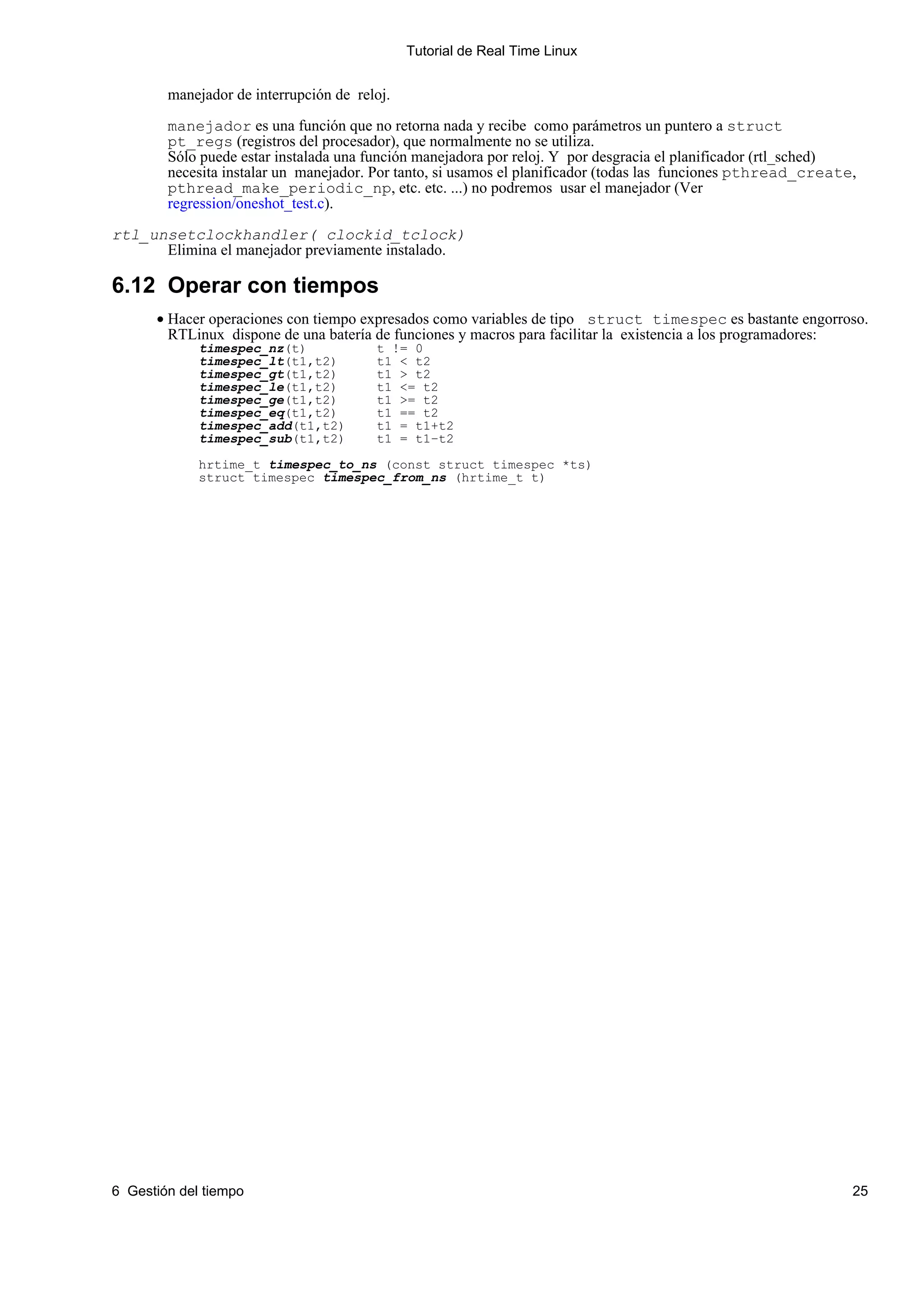 Tutorial de Real Time Linux


        manejador de interrupción de reloj.

        manejador es una función que no retorna nada y recibe como parámetros un puntero a struct
        pt_regs (registros del procesador), que normalmente no se utiliza.
        Sólo puede estar instalada una función manejadora por reloj. Y por desgracia el planificador (rtl_sched)
        necesita instalar un manejador. Por tanto, si usamos el planificador (todas las funciones pthread_create,
        pthread_make_periodic_np, etc. etc. ...) no podremos usar el manejador (Ver
        regression/oneshot_test.c).

rtl_unsetclockhandler( clockid_tclock)
      Elimina el manejador previamente instalado.

6.12 Operar con tiempos
      • Hacer operaciones con tiempo expresados como variables de tipo struct timespec es bastante engorroso.
        RTLinux dispone de una batería de funciones y macros para facilitar la existencia a los programadores:
             timespec_nz(t)             t != 0
             timespec_lt(t1,t2)         t1 < t2
             timespec_gt(t1,t2)         t1 > t2
             timespec_le(t1,t2)         t1 <= t2
             timespec_ge(t1,t2)         t1 >= t2
             timespec_eq(t1,t2)         t1 == t2
             timespec_add(t1,t2)        t1 = t1+t2
             timespec_sub(t1,t2)        t1 = t1−t2

             hrtime_t timespec_to_ns (const struct timespec *ts)
             struct timespec timespec_from_ns (hrtime_t t)




6 Gestión del tiempo                                                                                            25
 
