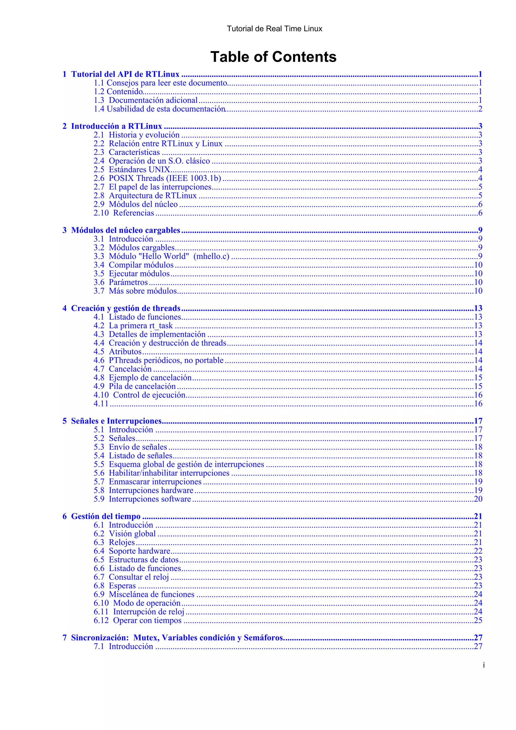 Tutorial de Real Time Linux


                                                                Table of Contents
1 Tutorial del API de RTLinux .........................................................................................................................................1
       1.1 Consejos para leer este documento....................................................................................................................1
       1.2 Contenido...........................................................................................................................................................1
       1.3 Documentación adicional .................................................................................................................................1
       1.4 Usabilidad de esta documentación.....................................................................................................................2

2 Introducción a RTLinux .................................................................................................................................................3
        2.1 Historia y evolución .........................................................................................................................................3
        2.2 Relación entre RTLinux y Linux .....................................................................................................................3
        2.3 Características ..................................................................................................................................................3
        2.4 Operación de un S.O. clásico ...........................................................................................................................3
        2.5 Estándares UNIX..............................................................................................................................................4
        2.6 POSIX Threads (IEEE 1003.1b) ......................................................................................................................4
        2.7 El papel de las interrupciones...........................................................................................................................5
        2.8 Arquitectura de RTLinux .................................................................................................................................5
        2.9 Módulos del núcleo ..........................................................................................................................................6
        2.10 Referencias .....................................................................................................................................................6

3 Módulos del núcleo cargables .........................................................................................................................................9
      3.1 Introducción .....................................................................................................................................................9
      3.2 Módulos cargables............................................................................................................................................9
      3.3 Módulo "Hello World" (mhello.c) ..................................................................................................................9
      3.4 Compilar módulos ..........................................................................................................................................10
      3.5 Ejecutar módulos ............................................................................................................................................10
      3.6 Parámetros ......................................................................................................................................................10
      3.7 Más sobre módulos.........................................................................................................................................10

4 Creación y gestión de threads .......................................................................................................................................13
       4.1 Listado de funciones.......................................................................................................................................13
       4.2 La primera rt_task ..........................................................................................................................................13
       4.3 Detalles de implementación ...........................................................................................................................13
       4.4 Creación y destrucción de threads ..................................................................................................................14
       4.5 Atributos .........................................................................................................................................................14
       4.6 PThreads periódicos, no portable ...................................................................................................................14
       4.7 Cancelación ....................................................................................................................................................14
       4.8 Ejemplo de cancelación ..................................................................................................................................15
       4.9 Pila de cancelación .........................................................................................................................................15
       4.10 Control de ejecución.....................................................................................................................................16
       4.11 ........................................................................................................................................................................16

5 Señales e Interrupciones................................................................................................................................................17
        5.1 Introducción ...................................................................................................................................................17
        5.2 Señales ............................................................................................................................................................17
        5.3 Envío de señales .............................................................................................................................................18
        5.4 Listado de señales...........................................................................................................................................18
        5.5 Esquema global de gestión de interrupciones ................................................................................................18
        5.6 Habilitar/inhabilitar interrupciones ................................................................................................................18
        5.7 Enmascarar interrupciones .............................................................................................................................19
        5.8 Interrupciones hardware .................................................................................................................................19
        5.9 Interrupciones software ..................................................................................................................................20

6 Gestión del tiempo .........................................................................................................................................................21
        6.1 Introducción ...................................................................................................................................................21
        6.2 Visión global ..................................................................................................................................................21
        6.3 Relojes ............................................................................................................................................................21
        6.4 Soporte hardware............................................................................................................................................22
        6.5 Estructuras de datos ........................................................................................................................................23
        6.6 Listado de funciones.......................................................................................................................................23
        6.7 Consultar el reloj ............................................................................................................................................23
        6.8 Esperas ...........................................................................................................................................................23
        6.9 Miscelánea de funciones ................................................................................................................................24
        6.10 Modo de operación .......................................................................................................................................24
        6.11 Interrupción de reloj .....................................................................................................................................24
        6.12 Operar con tiempos ......................................................................................................................................25

7 Sincronización: Mutex, Variables condición y Semáforos. .......................................................................................27
        7.1 Introducción ...................................................................................................................................................27

                                                                                                                                                                                         i
 