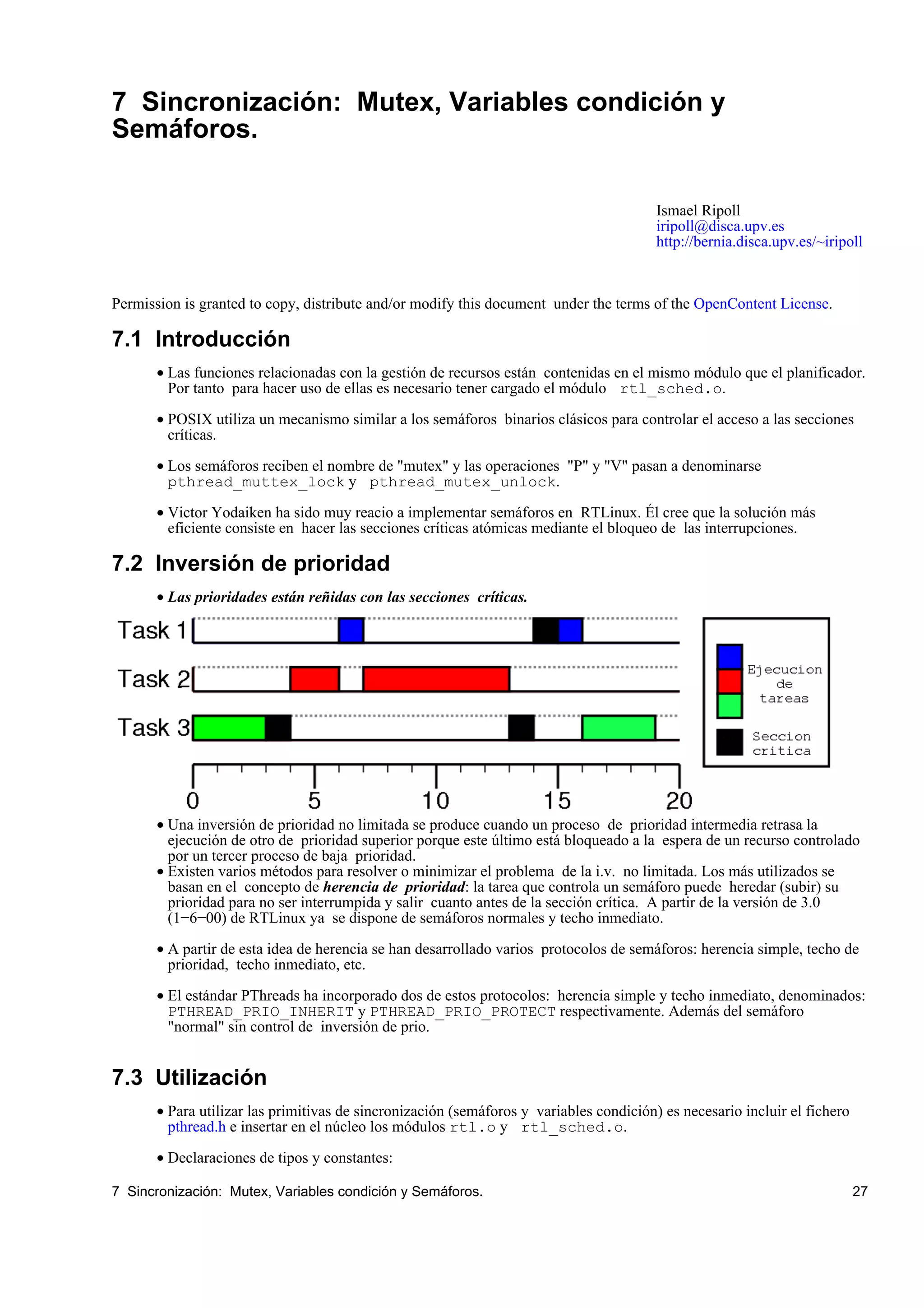 7 Sincronización: Mutex, Variables condición y
Semáforos.

                                                                                         Ismael Ripoll
                                                                                         iripoll@disca.upv.es
                                                                                         http://bernia.disca.upv.es/~iripoll



Permission is granted to copy, distribute and/or modify this document under the terms of the OpenContent License.

7.1 Introducción
       • Las funciones relacionadas con la gestión de recursos están contenidas en el mismo módulo que el planificador.
         Por tanto para hacer uso de ellas es necesario tener cargado el módulo rtl_sched.o.

       • POSIX utiliza un mecanismo similar a los semáforos binarios clásicos para controlar el acceso a las secciones
         críticas.

       • Los semáforos reciben el nombre de "mutex" y las operaciones "P" y "V" pasan a denominarse
         pthread_muttex_lock y pthread_mutex_unlock.

       • Victor Yodaiken ha sido muy reacio a implementar semáforos en RTLinux. Él cree que la solución más
         eficiente consiste en hacer las secciones críticas atómicas mediante el bloqueo de las interrupciones.

7.2 Inversión de prioridad
       • Las prioridades están reñidas con las secciones críticas.




       • Una inversión de prioridad no limitada se produce cuando un proceso de prioridad intermedia retrasa la
         ejecución de otro de prioridad superior porque este último está bloqueado a la espera de un recurso controlado
         por un tercer proceso de baja prioridad.
       • Existen varios métodos para resolver o minimizar el problema de la i.v. no limitada. Los más utilizados se
         basan en el concepto de herencia de prioridad: la tarea que controla un semáforo puede heredar (subir) su
         prioridad para no ser interrumpida y salir cuanto antes de la sección crítica. A partir de la versión de 3.0
         (1−6−00) de RTLinux ya se dispone de semáforos normales y techo inmediato.

       • A partir de esta idea de herencia se han desarrollado varios protocolos de semáforos: herencia simple, techo de
         prioridad, techo inmediato, etc.

       • El estándar PThreads ha incorporado dos de estos protocolos: herencia simple y techo inmediato, denominados:
         PTHREAD_PRIO_INHERIT y PTHREAD_PRIO_PROTECT respectivamente. Además del semáforo
         "normal" sin control de inversión de prio.


7.3 Utilización
       • Para utilizar las primitivas de sincronización (semáforos y variables condición) es necesario incluir el fichero
         pthread.h e insertar en el núcleo los módulos rtl.o y rtl_sched.o.

       • Declaraciones de tipos y constantes:

7 Sincronización: Mutex, Variables condición y Semáforos.                                                                   27
 