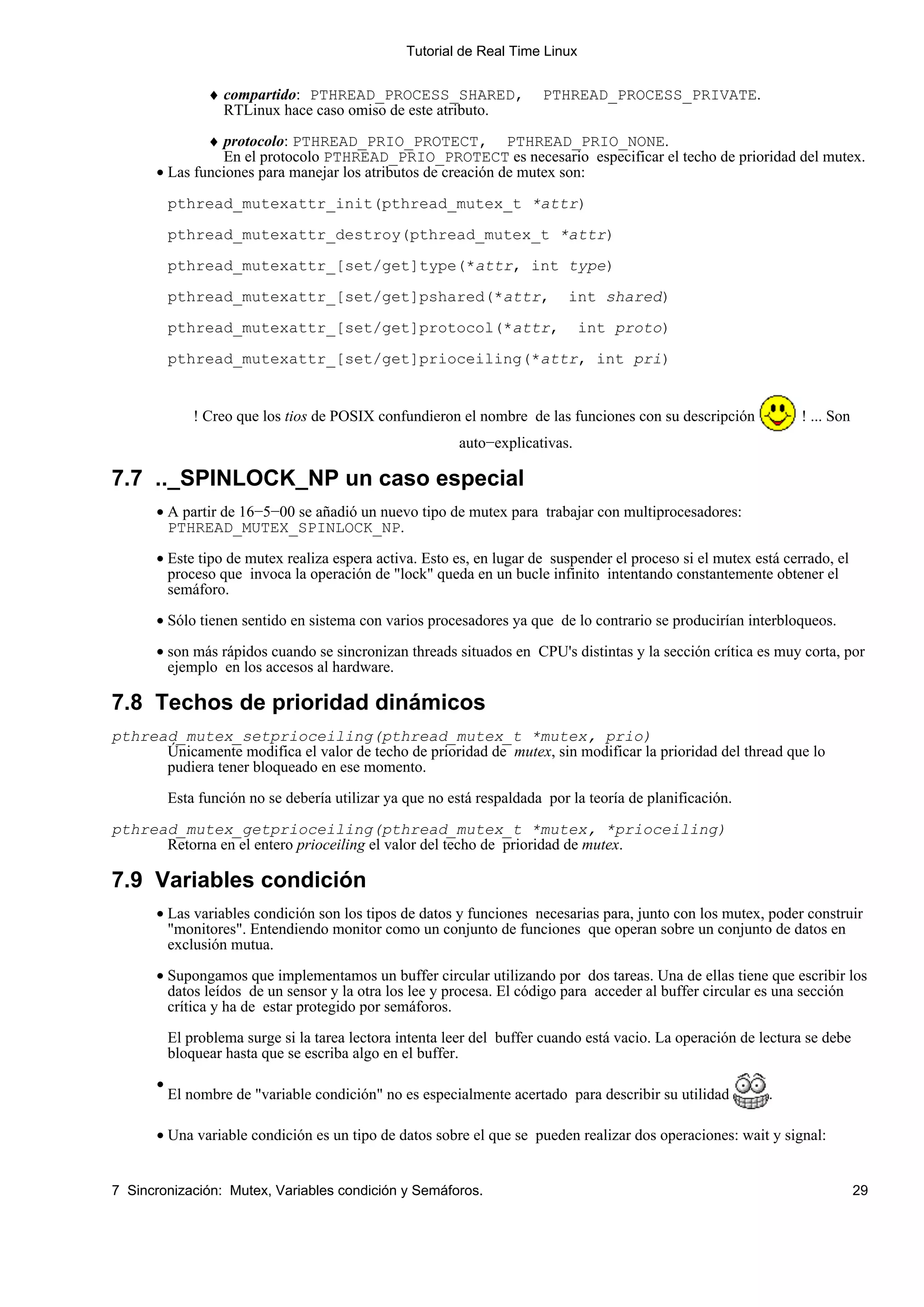 Tutorial de Real Time Linux


                 ♦ compartido: PTHREAD_PROCESS_SHARED,                  PTHREAD_PROCESS_PRIVATE.
                   RTLinux hace caso omiso de este atributo.

              ♦ protocolo: PTHREAD_PRIO_PROTECT, PTHREAD_PRIO_NONE.
                En el protocolo PTHREAD_PRIO_PROTECT es necesario especificar el techo de prioridad del mutex.
      • Las funciones para manejar los atributos de creación de mutex son:

           pthread_mutexattr_init(pthread_mutex_t *attr)

           pthread_mutexattr_destroy(pthread_mutex_t *attr)

           pthread_mutexattr_[set/get]type(*attr, int type)

           pthread_mutexattr_[set/get]pshared(*attr,                         int shared)

           pthread_mutexattr_[set/get]protocol(*attr,                           int proto)

           pthread_mutexattr_[set/get]prioceiling(*attr, int pri)


               ! Creo que los tios de POSIX confundieron el nombre de las funciones con su descripción            ! ... Son
                                                           auto−explicativas.

7.7 .._SPINLOCK_NP un caso especial
      • A partir de 16−5−00 se añadió un nuevo tipo de mutex para trabajar con multiprocesadores:
        PTHREAD_MUTEX_SPINLOCK_NP.

      • Este tipo de mutex realiza espera activa. Esto es, en lugar de suspender el proceso si el mutex está cerrado, el
        proceso que invoca la operación de "lock" queda en un bucle infinito intentando constantemente obtener el
        semáforo.

      • Sólo tienen sentido en sistema con varios procesadores ya que de lo contrario se producirían interbloqueos.

      • son más rápidos cuando se sincronizan threads situados en CPU's distintas y la sección crítica es muy corta, por
        ejemplo en los accesos al hardware.

7.8 Techos de prioridad dinámicos
pthread_mutex_setprioceiling(pthread_mutex_t *mutex, prio)
      Únicamente modifica el valor de techo de prioridad de mutex, sin modificar la prioridad del thread que lo
      pudiera tener bloqueado en ese momento.

           Esta función no se debería utilizar ya que no está respaldada por la teoría de planificación.

pthread_mutex_getprioceiling(pthread_mutex_t *mutex, *prioceiling)
      Retorna en el entero prioceiling el valor del techo de prioridad de mutex.

7.9 Variables condición
      • Las variables condición son los tipos de datos y funciones necesarias para, junto con los mutex, poder construir
        "monitores". Entendiendo monitor como un conjunto de funciones que operan sobre un conjunto de datos en
        exclusión mutua.

      • Supongamos que implementamos un buffer circular utilizando por dos tareas. Una de ellas tiene que escribir los
        datos leídos de un sensor y la otra los lee y procesa. El código para acceder al buffer circular es una sección
        crítica y ha de estar protegido por semáforos.

           El problema surge si la tarea lectora intenta leer del buffer cuando está vacio. La operación de lectura se debe
           bloquear hasta que se escriba algo en el buffer.
       •
           El nombre de "variable condición" no es especialmente acertado para describir su utilidad         .

       • Una variable condición es un tipo de datos sobre el que se pueden realizar dos operaciones: wait y signal:


7 Sincronización: Mutex, Variables condición y Semáforos.                                                                     29
 