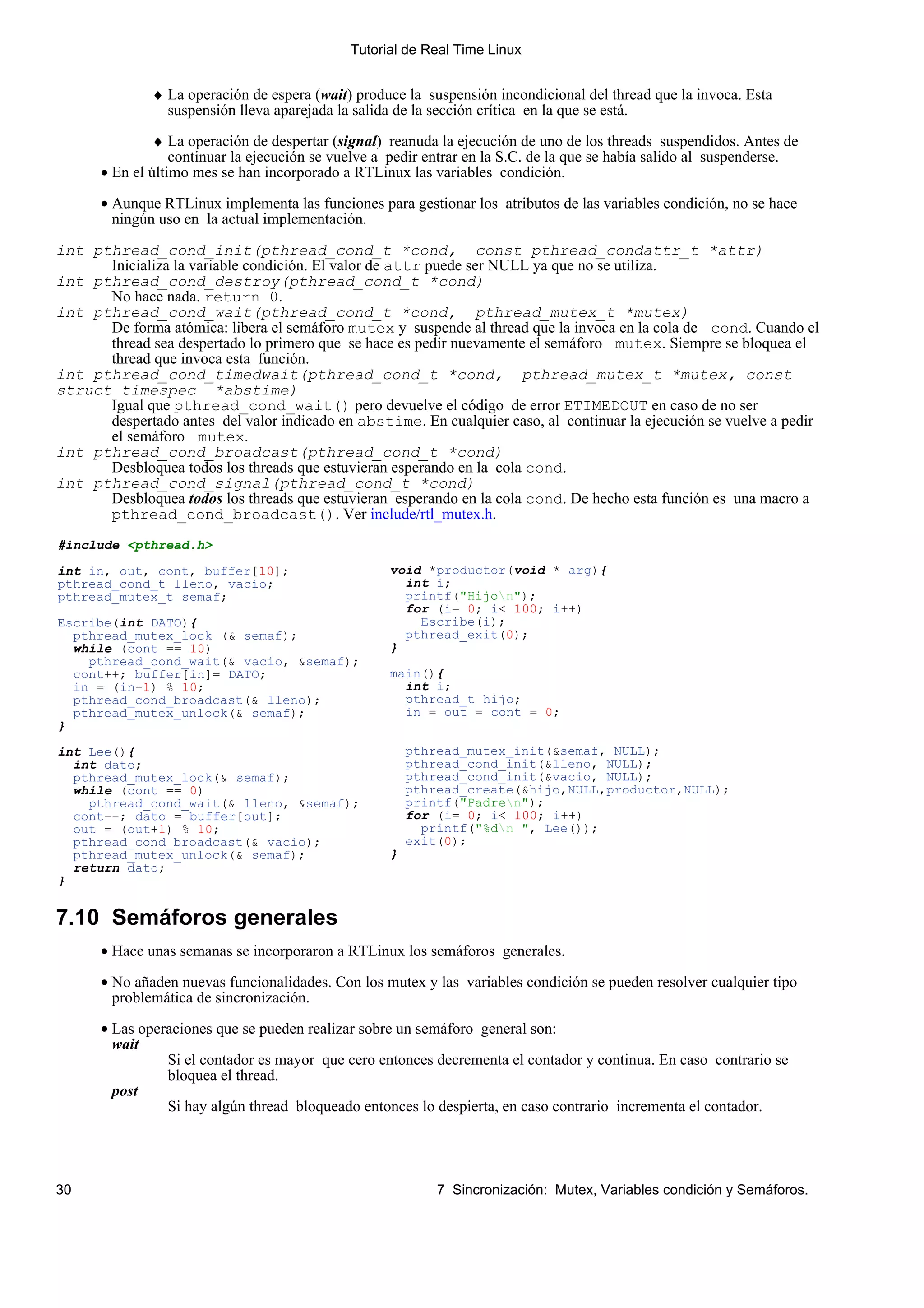 Tutorial de Real Time Linux


              ♦ La operación de espera (wait) produce la suspensión incondicional del thread que la invoca. Esta
                suspensión lleva aparejada la salida de la sección crítica en la que se está.

               ♦ La operación de despertar (signal) reanuda la ejecución de uno de los threads suspendidos. Antes de
                  continuar la ejecución se vuelve a pedir entrar en la S.C. de la que se había salido al suspenderse.
      • En el último mes se han incorporado a RTLinux las variables condición.

      • Aunque RTLinux implementa las funciones para gestionar los atributos de las variables condición, no se hace
        ningún uso en la actual implementación.

int pthread_cond_init(pthread_cond_t *cond, const pthread_condattr_t *attr)
      Inicializa la variable condición. El valor de attr puede ser NULL ya que no se utiliza.
int pthread_cond_destroy(pthread_cond_t *cond)
      No hace nada. return 0.
int pthread_cond_wait(pthread_cond_t *cond, pthread_mutex_t *mutex)
      De forma atómica: libera el semáforo mutex y suspende al thread que la invoca en la cola de cond. Cuando el
      thread sea despertado lo primero que se hace es pedir nuevamente el semáforo mutex. Siempre se bloquea el
      thread que invoca esta función.
int pthread_cond_timedwait(pthread_cond_t *cond, pthread_mutex_t *mutex, const
struct timespec *abstime)
      Igual que pthread_cond_wait() pero devuelve el código de error ETIMEDOUT en caso de no ser
      despertado antes del valor indicado en abstime. En cualquier caso, al continuar la ejecución se vuelve a pedir
      el semáforo mutex.
int pthread_cond_broadcast(pthread_cond_t *cond)
      Desbloquea todos los threads que estuvieran esperando en la cola cond.
int pthread_cond_signal(pthread_cond_t *cond)
      Desbloquea todos los threads que estuvieran esperando en la cola cond. De hecho esta función es una macro a
      pthread_cond_broadcast(). Ver include/rtl_mutex.h.
#include <pthread.h>

int in, out, cont, buffer[10];                      void *productor(void * arg){
pthread_cond_t lleno, vacio;                          int i;
pthread_mutex_t semaf;                                printf("Hijon");
                                                      for (i= 0; i< 100; i++)
Escribe(int DATO){                                      Escribe(i);
  pthread_mutex_lock (& semaf);                       pthread_exit(0);
  while (cont == 10)                                }
    pthread_cond_wait(& vacio, &semaf);
  cont++; buffer[in]= DATO;                         main(){
  in = (in+1) % 10;                                   int i;
  pthread_cond_broadcast(& lleno);                    pthread_t hijo;
  pthread_mutex_unlock(& semaf);                      in = out = cont = 0;
}

int Lee(){                                              pthread_mutex_init(&semaf, NULL);
  int dato;                                             pthread_cond_init(&lleno, NULL);
  pthread_mutex_lock(& semaf);                          pthread_cond_init(&vacio, NULL);
  while (cont == 0)                                     pthread_create(&hijo,NULL,productor,NULL);
    pthread_cond_wait(& lleno, &semaf);                 printf("Padren");
  cont−−; dato = buffer[out];                           for (i= 0; i< 100; i++)
  out = (out+1) % 10;                                     printf("%dn ", Lee());
  pthread_cond_broadcast(& vacio);                      exit(0);
  pthread_mutex_unlock(& semaf);                    }
  return dato;
}


7.10 Semáforos generales
      • Hace unas semanas se incorporaron a RTLinux los semáforos generales.

      • No añaden nuevas funcionalidades. Con los mutex y las variables condición se pueden resolver cualquier tipo
        problemática de sincronización.

      • Las operaciones que se pueden realizar sobre un semáforo general son:
        wait
                Si el contador es mayor que cero entonces decrementa el contador y continua. En caso contrario se
                bloquea el thread.
        post
                Si hay algún thread bloqueado entonces lo despierta, en caso contrario incrementa el contador.




30                                                          7 Sincronización: Mutex, Variables condición y Semáforos.
 