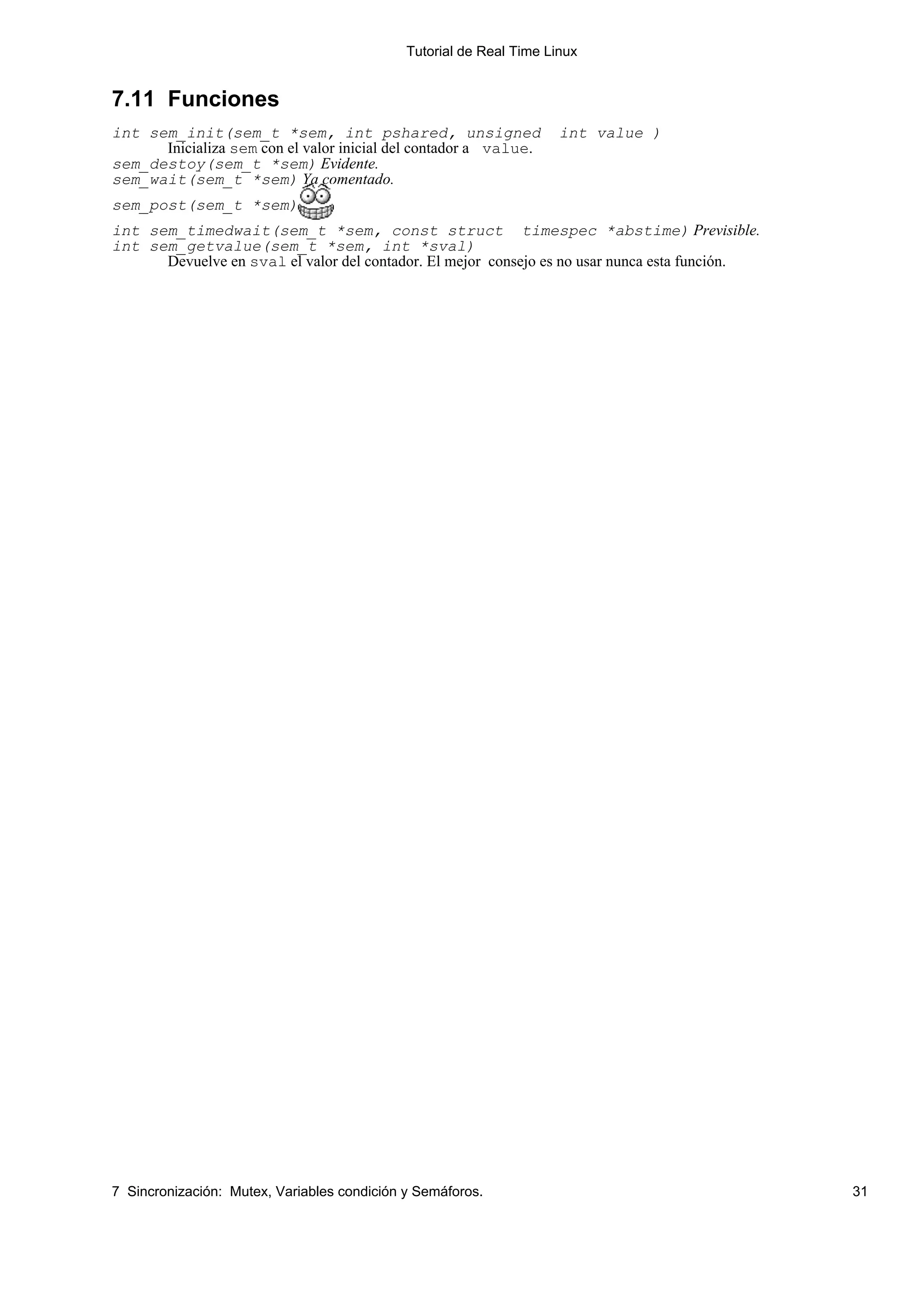 Tutorial de Real Time Linux


7.11 Funciones
int sem_init(sem_t *sem, int pshared, unsigned                       int value )
      Inicializa sem con el valor inicial del contador a value.
sem_destoy(sem_t *sem) Evidente.
sem_wait(sem_t *sem) Ya comentado.
sem_post(sem_t *sem)
int sem_timedwait(sem_t *sem, const struct timespec *abstime) Previsible.
int sem_getvalue(sem_t *sem, int *sval)
      Devuelve en sval el valor del contador. El mejor consejo es no usar nunca esta función.




7 Sincronización: Mutex, Variables condición y Semáforos.                                       31
 