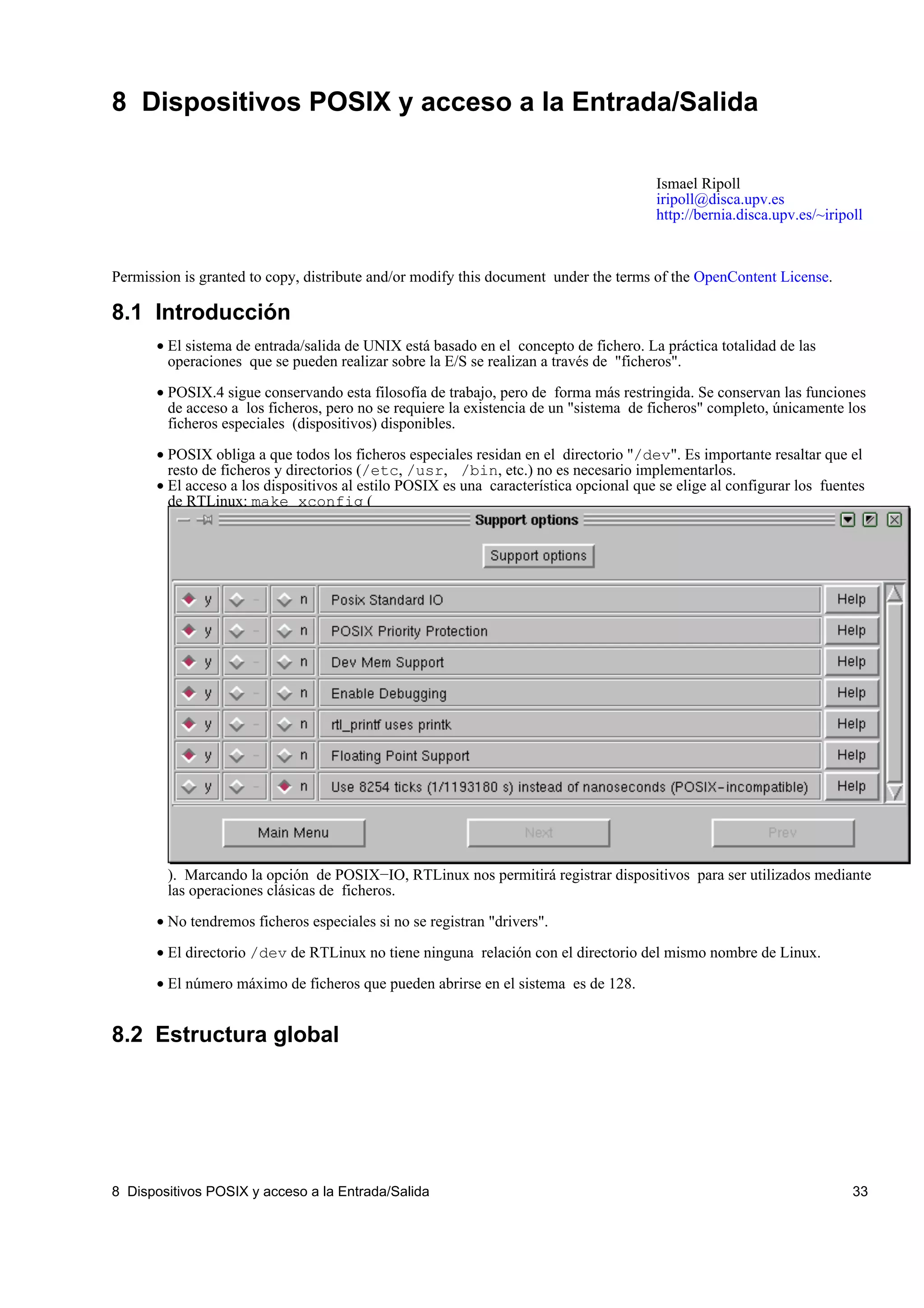 8 Dispositivos POSIX y acceso a la Entrada/Salida

                                                                                        Ismael Ripoll
                                                                                        iripoll@disca.upv.es
                                                                                        http://bernia.disca.upv.es/~iripoll



Permission is granted to copy, distribute and/or modify this document under the terms of the OpenContent License.

8.1 Introducción
       • El sistema de entrada/salida de UNIX está basado en el concepto de fichero. La práctica totalidad de las
         operaciones que se pueden realizar sobre la E/S se realizan a través de "ficheros".

       • POSIX.4 sigue conservando esta filosofía de trabajo, pero de forma más restringida. Se conservan las funciones
         de acceso a los ficheros, pero no se requiere la existencia de un "sistema de ficheros" completo, únicamente los
         ficheros especiales (dispositivos) disponibles.

       • POSIX obliga a que todos los ficheros especiales residan en el directorio "/dev". Es importante resaltar que el
         resto de ficheros y directorios (/etc, /usr, /bin, etc.) no es necesario implementarlos.
       • El acceso a los dispositivos al estilo POSIX es una característica opcional que se elige al configurar los fuentes
         de RTLinux: make xconfig (




        ). Marcando la opción de POSIX−IO, RTLinux nos permitirá registrar dispositivos para ser utilizados mediante
        las operaciones clásicas de ficheros.

       • No tendremos ficheros especiales si no se registran "drivers".

       • El directorio /dev de RTLinux no tiene ninguna relación con el directorio del mismo nombre de Linux.

       • El número máximo de ficheros que pueden abrirse en el sistema es de 128.


8.2 Estructura global




8 Dispositivos POSIX y acceso a la Entrada/Salida                                                                        33
 