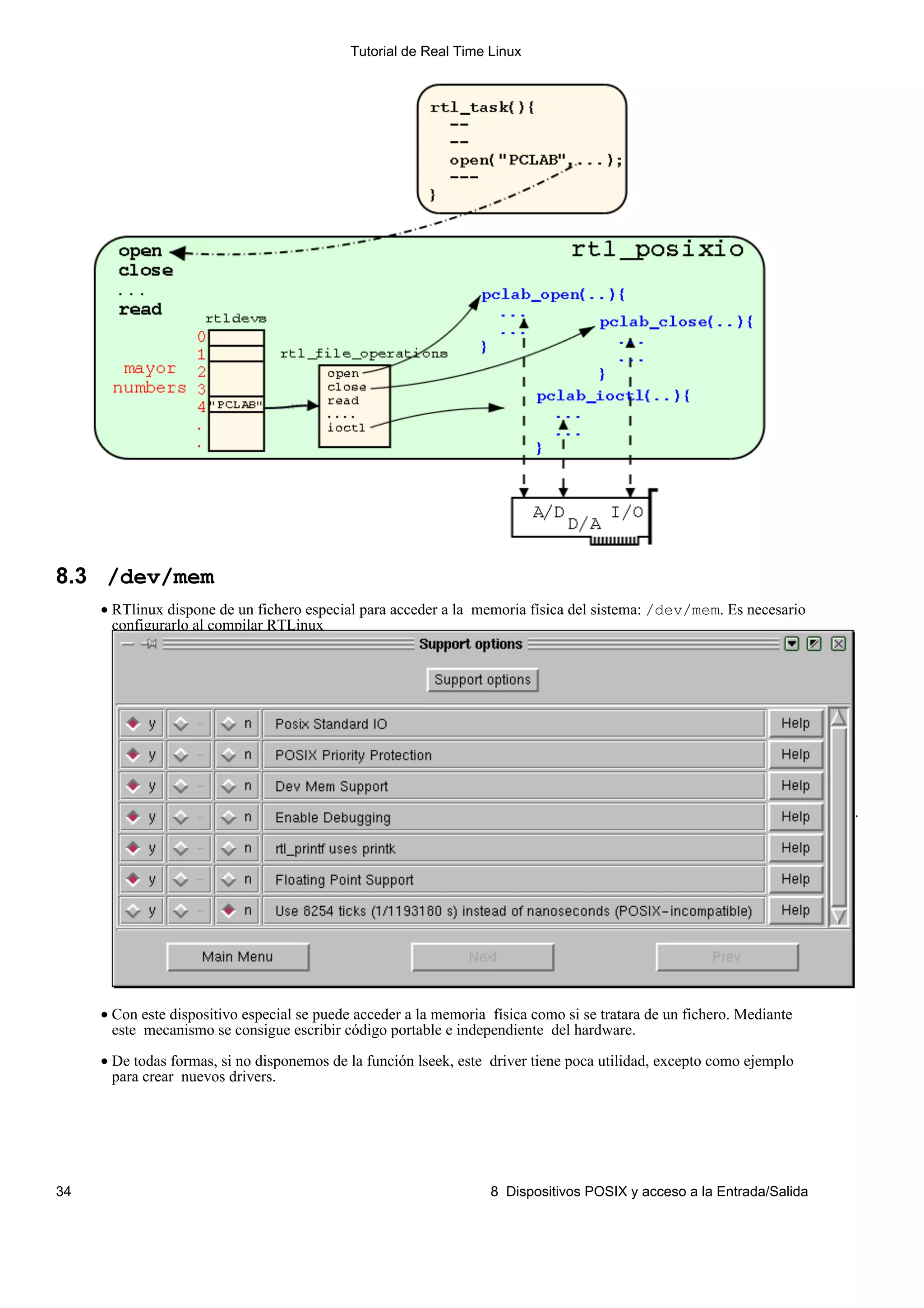 Tutorial de Real Time Linux




8.3 /dev/mem
     • RTlinux dispone de un fichero especial para acceder a la memoria física del sistema: /dev/mem. Es necesario
       configurarlo al compilar RTLinux




                                                                                                                       .




     • Con este dispositivo especial se puede acceder a la memoria física como si se tratara de un fichero. Mediante
       este mecanismo se consigue escribir código portable e independiente del hardware.

     • De todas formas, si no disponemos de la función lseek, este driver tiene poca utilidad, excepto como ejemplo
       para crear nuevos drivers.




34                                                                 8 Dispositivos POSIX y acceso a la Entrada/Salida
 