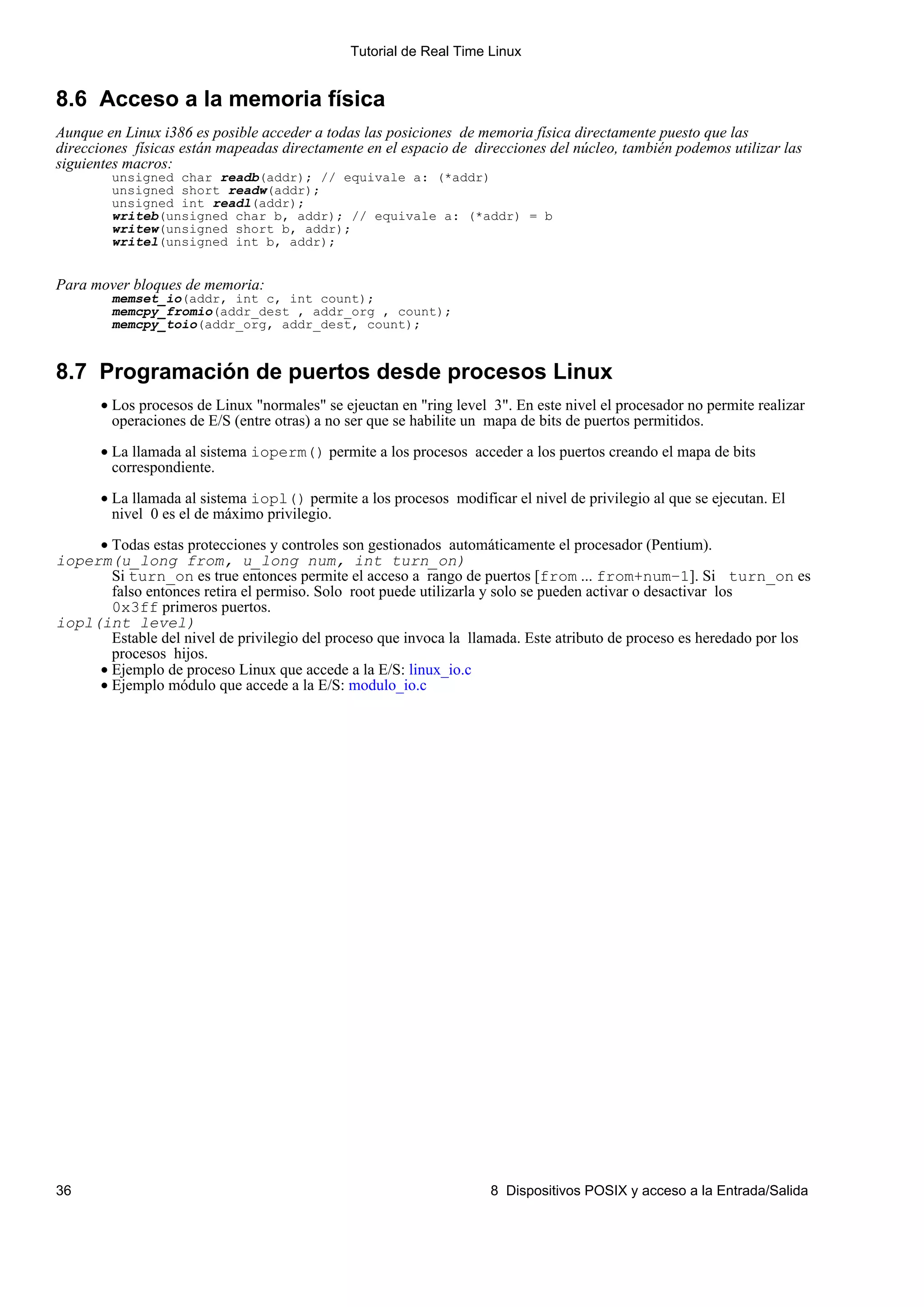 Tutorial de Real Time Linux


8.6 Acceso a la memoria física
Aunque en Linux i386 es posible acceder a todas las posiciones de memoria física directamente puesto que las
direcciones físicas están mapeadas directamente en el espacio de direcciones del núcleo, también podemos utilizar las
siguientes macros:
        unsigned char readb(addr); // equivale a: (*addr)
        unsigned short readw(addr);
        unsigned int readl(addr);
        writeb(unsigned char b, addr); // equivale a: (*addr) = b
        writew(unsigned short b, addr);
        writel(unsigned int b, addr);


Para mover bloques de memoria:
        memset_io(addr, int c, int count);
        memcpy_fromio(addr_dest , addr_org , count);
        memcpy_toio(addr_org, addr_dest, count);


8.7 Programación de puertos desde procesos Linux
       • Los procesos de Linux "normales" se ejeuctan en "ring level 3". En este nivel el procesador no permite realizar
         operaciones de E/S (entre otras) a no ser que se habilite un mapa de bits de puertos permitidos.

       • La llamada al sistema ioperm() permite a los procesos acceder a los puertos creando el mapa de bits
         correspondiente.

       • La llamada al sistema iopl() permite a los procesos modificar el nivel de privilegio al que se ejecutan. El
         nivel 0 es el de máximo privilegio.

     • Todas estas protecciones y controles son gestionados automáticamente el procesador (Pentium).
ioperm(u_long from, u_long num, int turn_on)
       Si turn_on es true entonces permite el acceso a rango de puertos [from ... from+num−1]. Si turn_on es
       falso entonces retira el permiso. Solo root puede utilizarla y solo se pueden activar o desactivar los
       0x3ff primeros puertos.
iopl(int level)
       Estable del nivel de privilegio del proceso que invoca la llamada. Este atributo de proceso es heredado por los
       procesos hijos.
     • Ejemplo de proceso Linux que accede a la E/S: linux_io.c
     • Ejemplo módulo que accede a la E/S: modulo_io.c




36                                                                   8 Dispositivos POSIX y acceso a la Entrada/Salida
 