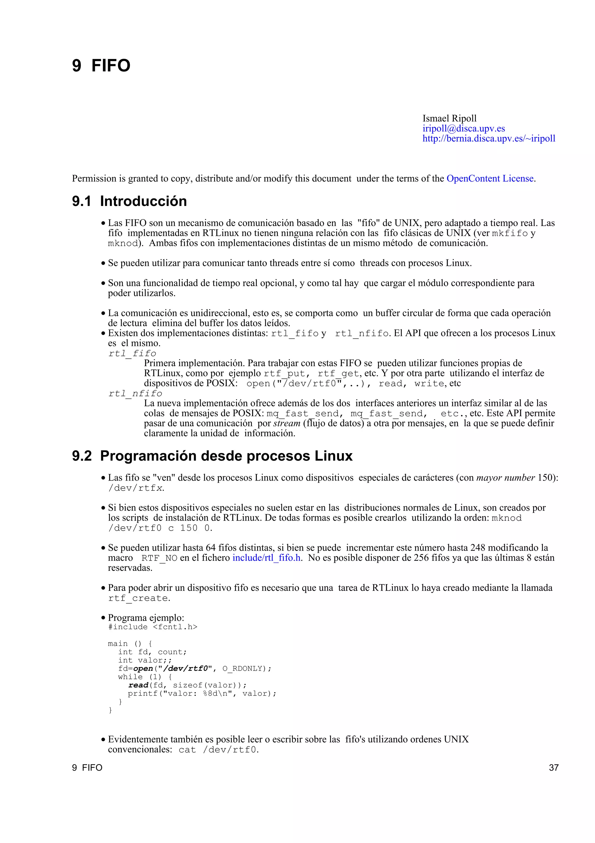 9 FIFO

                                                                                       Ismael Ripoll
                                                                                       iripoll@disca.upv.es
                                                                                       http://bernia.disca.upv.es/~iripoll



Permission is granted to copy, distribute and/or modify this document under the terms of the OpenContent License.

9.1 Introducción
       • Las FIFO son un mecanismo de comunicación basado en las "fifo" de UNIX, pero adaptado a tiempo real. Las
         fifo implementadas en RTLinux no tienen ninguna relación con las fifo clásicas de UNIX (ver mkfifo y
         mknod). Ambas fifos con implementaciones distintas de un mismo método de comunicación.

       • Se pueden utilizar para comunicar tanto threads entre sí como threads con procesos Linux.

       • Son una funcionalidad de tiempo real opcional, y como tal hay que cargar el módulo correspondiente para
         poder utilizarlos.

       • La comunicación es unidireccional, esto es, se comporta como un buffer circular de forma que cada operación
         de lectura elimina del buffer los datos leídos.
       • Existen dos implementaciones distintas: rtl_fifo y rtl_nfifo. El API que ofrecen a los procesos Linux
         es el mismo.
         rtl_fifo
                  Primera implementación. Para trabajar con estas FIFO se pueden utilizar funciones propias de
                  RTLinux, como por ejemplo rtf_put, rtf_get, etc. Y por otra parte utilizando el interfaz de
                  dispositivos de POSIX: open("/dev/rtf0",..), read, write, etc
         rtl_nfifo
                  La nueva implementación ofrece además de los dos interfaces anteriores un interfaz similar al de las
                  colas de mensajes de POSIX: mq_fast_send, mq_fast_send, etc., etc. Este API permite
                  pasar de una comunicación por stream (flujo de datos) a otra por mensajes, en la que se puede definir
                  claramente la unidad de información.

9.2 Programación desde procesos Linux
       • Las fifo se "ven" desde los procesos Linux como dispositivos especiales de carácteres (con mayor number 150):
         /dev/rtfx.

       • Si bien estos dispositivos especiales no suelen estar en las distribuciones normales de Linux, son creados por
         los scripts de instalación de RTLinux. De todas formas es posible crearlos utilizando la orden: mknod
         /dev/rtf0 c 150 0.

       • Se pueden utilizar hasta 64 fifos distintas, si bien se puede incrementar este número hasta 248 modificando la
         macro RTF_NO en el fichero include/rtl_fifo.h. No es posible disponer de 256 fifos ya que las últimas 8 están
         reservadas.

       • Para poder abrir un dispositivo fifo es necesario que una tarea de RTLinux lo haya creado mediante la llamada
         rtf_create.
       • Programa ejemplo:
         #include <fcntl.h>

         main () {
           int fd, count;
           int valor;;
           fd=open("/dev/rtf0", O_RDONLY);
           while (1) {
             read(fd, sizeof(valor));
             printf("valor: %8dn", valor);
           }
         }


       • Evidentemente también es posible leer o escribir sobre las fifo's utilizando ordenes UNIX
         convencionales: cat /dev/rtf0.
9 FIFO                                                                                                                    37
 