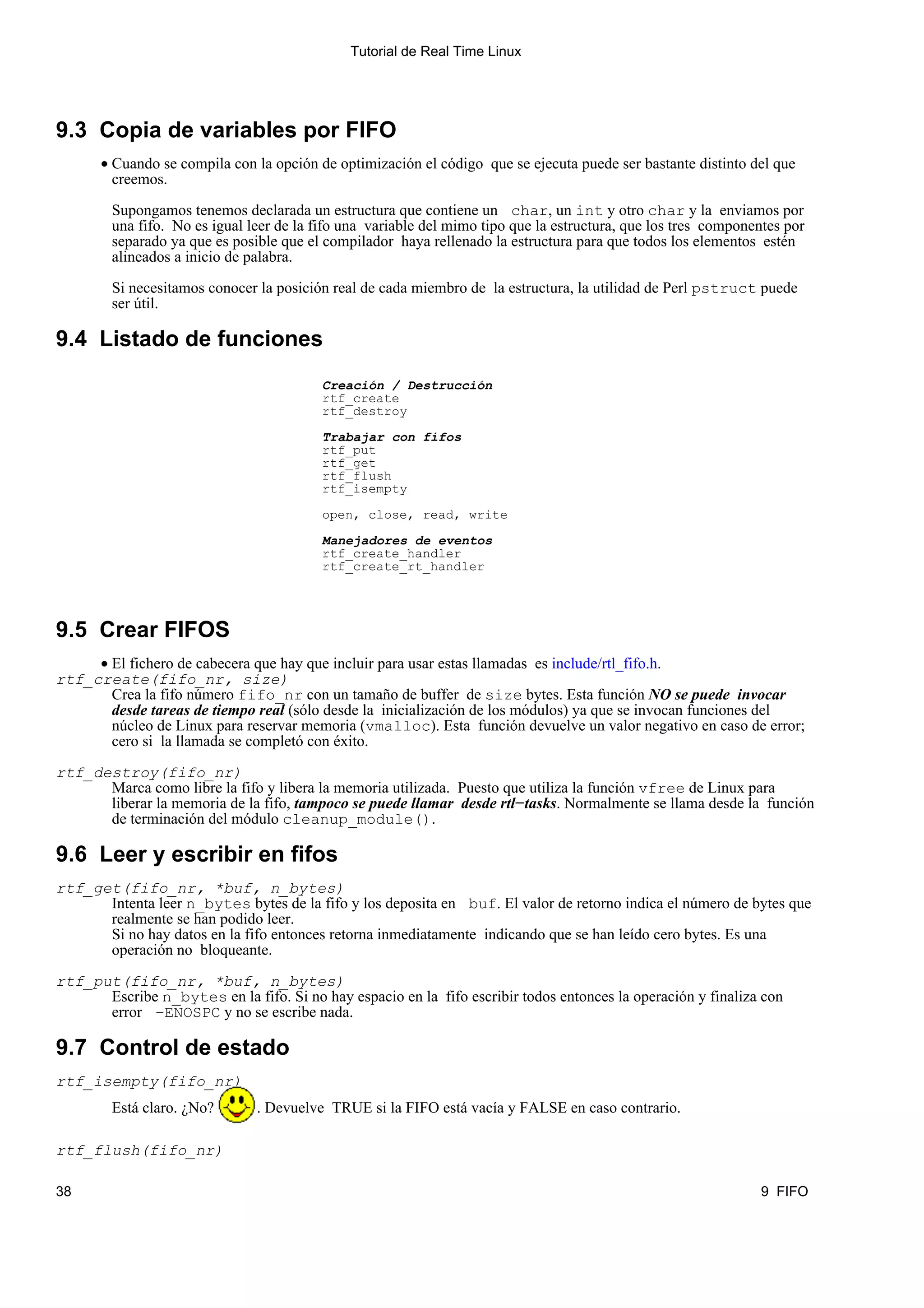 Tutorial de Real Time Linux




9.3 Copia de variables por FIFO
       • Cuando se compila con la opción de optimización el código que se ejecuta puede ser bastante distinto del que
         creemos.

        Supongamos tenemos declarada un estructura que contiene un char, un int y otro char y la enviamos por
        una fifo. No es igual leer de la fifo una variable del mimo tipo que la estructura, que los tres componentes por
        separado ya que es posible que el compilador haya rellenado la estructura para que todos los elementos estén
        alineados a inicio de palabra.

        Si necesitamos conocer la posición real de cada miembro de la estructura, la utilidad de Perl pstruct puede
        ser útil.

9.4 Listado de funciones
                                          Creación / Destrucción
                                          rtf_create
                                          rtf_destroy

                                          Trabajar con fifos
                                          rtf_put
                                          rtf_get
                                          rtf_flush
                                          rtf_isempty

                                          open, close, read, write

                                          Manejadores de eventos
                                          rtf_create_handler
                                          rtf_create_rt_handler




9.5 Crear FIFOS
     • El fichero de cabecera que hay que incluir para usar estas llamadas es include/rtl_fifo.h.
rtf_create(fifo_nr, size)
       Crea la fifo número fifo_nr con un tamaño de buffer de size bytes. Esta función NO se puede invocar
       desde tareas de tiempo real (sólo desde la inicialización de los módulos) ya que se invocan funciones del
       núcleo de Linux para reservar memoria (vmalloc). Esta función devuelve un valor negativo en caso de error;
       cero si la llamada se completó con éxito.

rtf_destroy(fifo_nr)
      Marca como libre la fifo y libera la memoria utilizada. Puesto que utiliza la función vfree de Linux para
      liberar la memoria de la fifo, tampoco se puede llamar desde rtl−tasks. Normalmente se llama desde la función
      de terminación del módulo cleanup_module().

9.6 Leer y escribir en fifos
rtf_get(fifo_nr, *buf, n_bytes)
      Intenta leer n_bytes bytes de la fifo y los deposita en buf. El valor de retorno indica el número de bytes que
      realmente se han podido leer.
      Si no hay datos en la fifo entonces retorna inmediatamente indicando que se han leído cero bytes. Es una
      operación no bloqueante.

rtf_put(fifo_nr, *buf, n_bytes)
      Escribe n_bytes en la fifo. Si no hay espacio en la fifo escribir todos entonces la operación y finaliza con
      error −ENOSPC y no se escribe nada.

9.7 Control de estado
rtf_isempty(fifo_nr)
        Está claro. ¿No?       . Devuelve TRUE si la FIFO está vacía y FALSE en caso contrario.

rtf_flush(fifo_nr)

38                                                                                                              9 FIFO
 