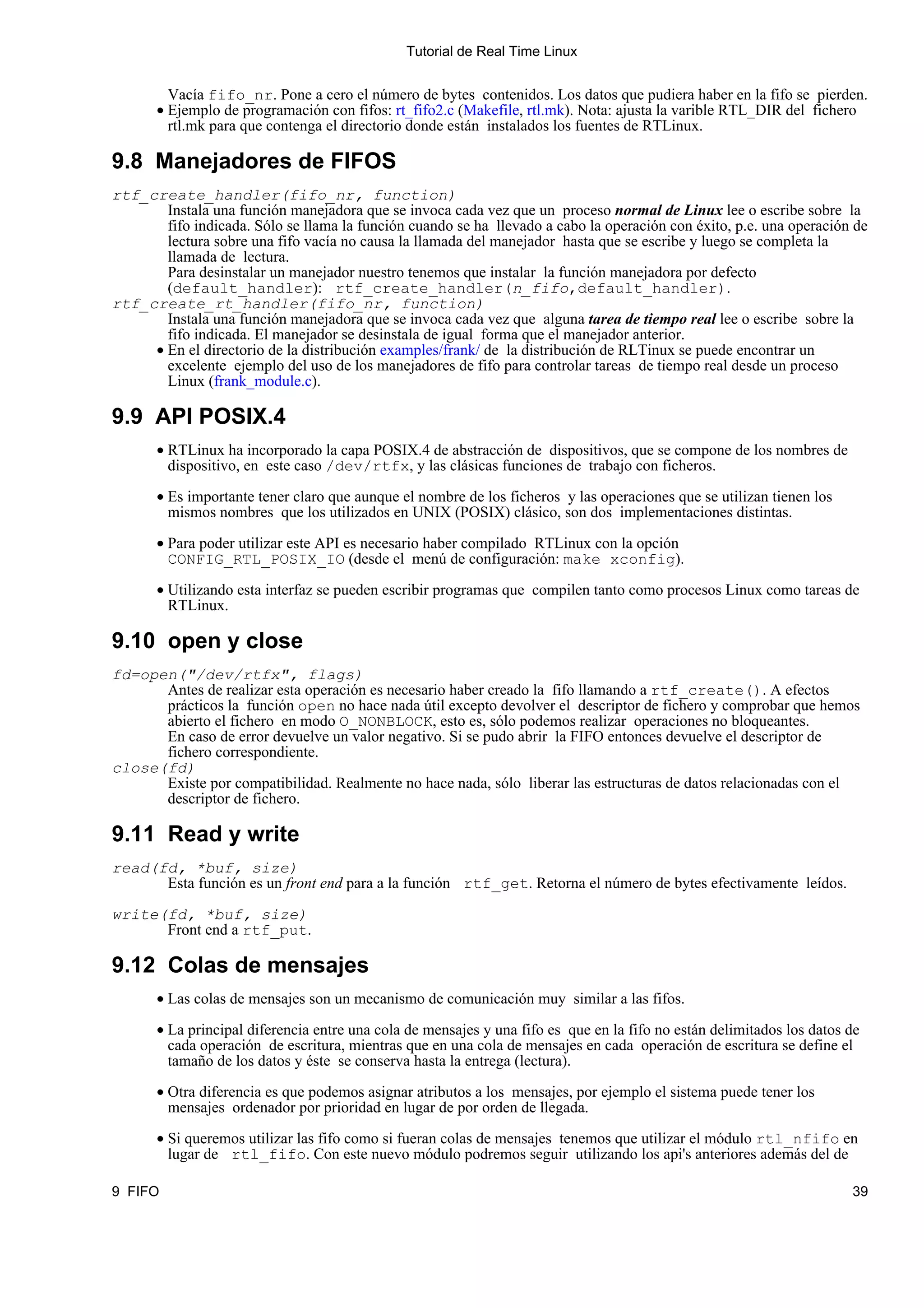 Tutorial de Real Time Linux


         Vacía fifo_nr. Pone a cero el número de bytes contenidos. Los datos que pudiera haber en la fifo se pierden.
       • Ejemplo de programación con fifos: rt_fifo2.c (Makefile, rtl.mk). Nota: ajusta la varible RTL_DIR del fichero
         rtl.mk para que contenga el directorio donde están instalados los fuentes de RTLinux.

9.8 Manejadores de FIFOS
rtf_create_handler(fifo_nr, function)
       Instala una función manejadora que se invoca cada vez que un proceso normal de Linux lee o escribe sobre la
       fifo indicada. Sólo se llama la función cuando se ha llevado a cabo la operación con éxito, p.e. una operación de
       lectura sobre una fifo vacía no causa la llamada del manejador hasta que se escribe y luego se completa la
       llamada de lectura.
       Para desinstalar un manejador nuestro tenemos que instalar la función manejadora por defecto
       (default_handler): rtf_create_handler(n_fifo,default_handler).
rtf_create_rt_handler(fifo_nr, function)
       Instala una función manejadora que se invoca cada vez que alguna tarea de tiempo real lee o escribe sobre la
       fifo indicada. El manejador se desinstala de igual forma que el manejador anterior.
     • En el directorio de la distribución examples/frank/ de la distribución de RLTinux se puede encontrar un
       excelente ejemplo del uso de los manejadores de fifo para controlar tareas de tiempo real desde un proceso
       Linux (frank_module.c).

9.9 API POSIX.4
       • RTLinux ha incorporado la capa POSIX.4 de abstracción de dispositivos, que se compone de los nombres de
         dispositivo, en este caso /dev/rtfx, y las clásicas funciones de trabajo con ficheros.

       • Es importante tener claro que aunque el nombre de los ficheros y las operaciones que se utilizan tienen los
         mismos nombres que los utilizados en UNIX (POSIX) clásico, son dos implementaciones distintas.

       • Para poder utilizar este API es necesario haber compilado RTLinux con la opción
         CONFIG_RTL_POSIX_IO (desde el menú de configuración: make xconfig).

       • Utilizando esta interfaz se pueden escribir programas que compilen tanto como procesos Linux como tareas de
         RTLinux.

9.10 open y close
fd=open("/dev/rtfx", flags)
      Antes de realizar esta operación es necesario haber creado la fifo llamando a rtf_create(). A efectos
      prácticos la función open no hace nada útil excepto devolver el descriptor de fichero y comprobar que hemos
      abierto el fichero en modo O_NONBLOCK, esto es, sólo podemos realizar operaciones no bloqueantes.
      En caso de error devuelve un valor negativo. Si se pudo abrir la FIFO entonces devuelve el descriptor de
      fichero correspondiente.
close(fd)
      Existe por compatibilidad. Realmente no hace nada, sólo liberar las estructuras de datos relacionadas con el
      descriptor de fichero.

9.11 Read y write
read(fd, *buf, size)
      Esta función es un front end para a la función rtf_get. Retorna el número de bytes efectivamente leídos.

write(fd, *buf, size)
      Front end a rtf_put.

9.12 Colas de mensajes
       • Las colas de mensajes son un mecanismo de comunicación muy similar a las fifos.

       • La principal diferencia entre una cola de mensajes y una fifo es que en la fifo no están delimitados los datos de
         cada operación de escritura, mientras que en una cola de mensajes en cada operación de escritura se define el
         tamaño de los datos y éste se conserva hasta la entrega (lectura).

       • Otra diferencia es que podemos asignar atributos a los mensajes, por ejemplo el sistema puede tener los
         mensajes ordenador por prioridad en lugar de por orden de llegada.

       • Si queremos utilizar las fifo como si fueran colas de mensajes tenemos que utilizar el módulo rtl_nfifo en
         lugar de rtl_fifo. Con este nuevo módulo podremos seguir utilizando los api's anteriores además del de

9 FIFO                                                                                                                  39
 