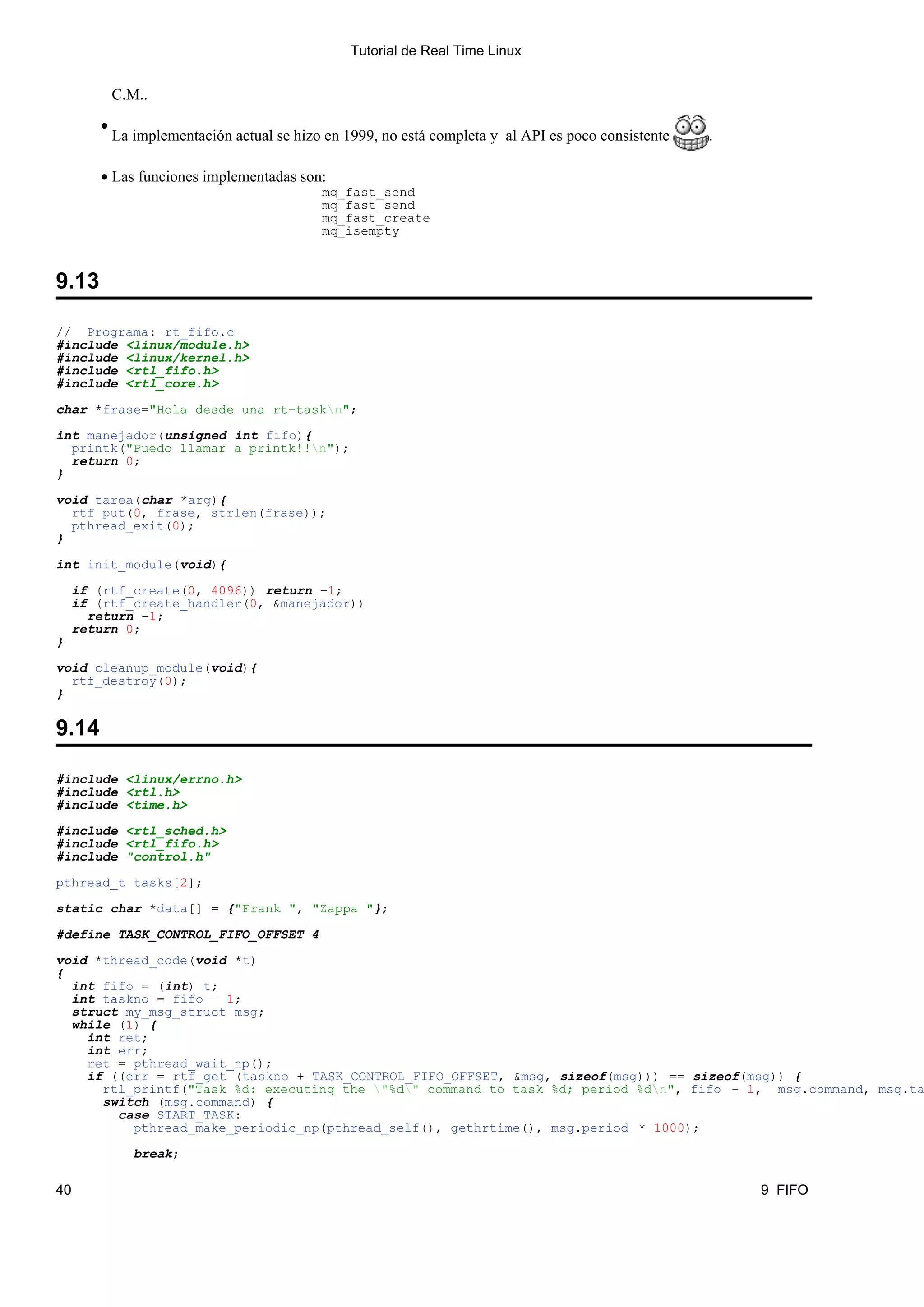 Tutorial de Real Time Linux


           C.M..

       •
           La implementación actual se hizo en 1999, no está completa y al API es poco consistente   .

       • Las funciones implementadas son:
                                           mq_fast_send
                                           mq_fast_send
                                           mq_fast_create
                                           mq_isempty



9.13

// Programa: rt_fifo.c
#include <linux/module.h>
#include <linux/kernel.h>
#include <rtl_fifo.h>
#include <rtl_core.h>

char *frase="Hola desde una rt−taskn";

int manejador(unsigned int fifo){
  printk("Puedo llamar a printk!!n");
  return 0;
}

void tarea(char *arg){
  rtf_put(0, frase, strlen(frase));
  pthread_exit(0);
}

int init_module(void){

    if (rtf_create(0, 4096)) return −1;
    if (rtf_create_handler(0, &manejador))
      return −1;
    return 0;
}

void cleanup_module(void){
  rtf_destroy(0);
}

9.14

#include <linux/errno.h>
#include <rtl.h>
#include <time.h>

#include <rtl_sched.h>
#include <rtl_fifo.h>
#include "control.h"

pthread_t tasks[2];

static char *data[] = {"Frank ", "Zappa "};

#define TASK_CONTROL_FIFO_OFFSET 4

void *thread_code(void *t)
{
  int fifo = (int) t;
  int taskno = fifo − 1;
  struct my_msg_struct msg;
  while (1) {
    int ret;
    int err;
    ret = pthread_wait_np();
    if ((err = rtf_get (taskno + TASK_CONTROL_FIFO_OFFSET, &msg, sizeof(msg))) == sizeof(msg)) {
      rtl_printf("Task %d: executing the "%d" command to task %d; period %dn", fifo − 1, msg.command, msg.ta
      switch (msg.command) {
        case START_TASK:
          pthread_make_periodic_np(pthread_self(), gethrtime(), msg.period * 1000);

              break;

40                                                                                                       9 FIFO
 