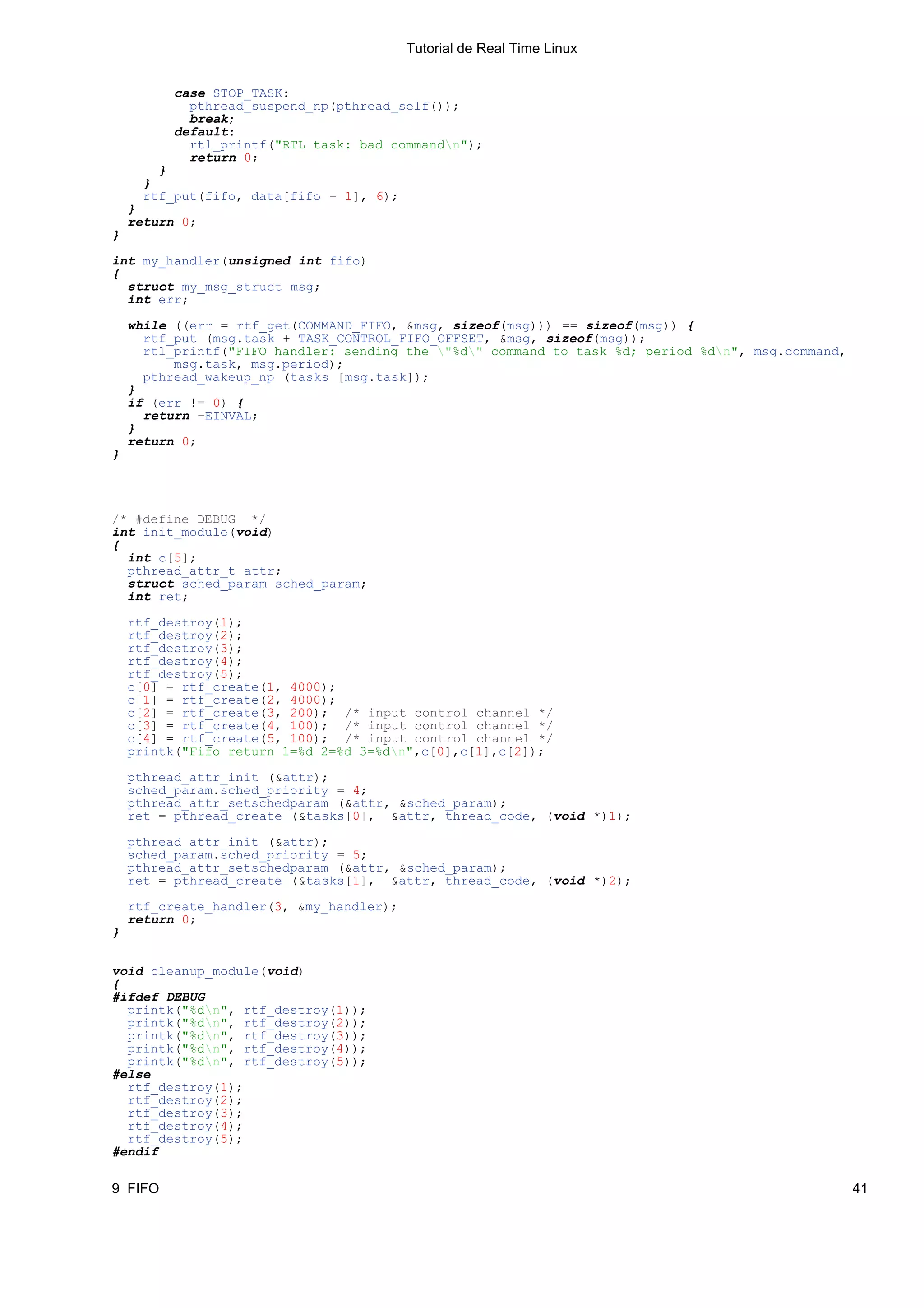 Tutorial de Real Time Linux


          case STOP_TASK:
            pthread_suspend_np(pthread_self());
            break;
          default:
            rtl_printf("RTL task: bad commandn");
            return 0;
        }
      }
      rtf_put(fifo, data[fifo − 1], 6);
    }
    return 0;
}

int my_handler(unsigned int fifo)
{
  struct my_msg_struct msg;
  int err;

    while ((err = rtf_get(COMMAND_FIFO, &msg, sizeof(msg))) == sizeof(msg)) {
      rtf_put (msg.task + TASK_CONTROL_FIFO_OFFSET, &msg, sizeof(msg));
      rtl_printf("FIFO handler: sending the "%d" command to task %d; period %dn", msg.command,
          msg.task, msg.period);
      pthread_wakeup_np (tasks [msg.task]);
    }
    if (err != 0) {
      return −EINVAL;
    }
    return 0;
}




/* #define DEBUG */
int init_module(void)
{
  int c[5];
  pthread_attr_t attr;
  struct sched_param sched_param;
  int ret;

    rtf_destroy(1);
    rtf_destroy(2);
    rtf_destroy(3);
    rtf_destroy(4);
    rtf_destroy(5);
    c[0] = rtf_create(1, 4000);
    c[1] = rtf_create(2, 4000);
    c[2] = rtf_create(3, 200); /* input control channel */
    c[3] = rtf_create(4, 100); /* input control channel */
    c[4] = rtf_create(5, 100); /* input control channel */
    printk("Fifo return 1=%d 2=%d 3=%dn",c[0],c[1],c[2]);

    pthread_attr_init (&attr);
    sched_param.sched_priority = 4;
    pthread_attr_setschedparam (&attr, &sched_param);
    ret = pthread_create (&tasks[0], &attr, thread_code, (void *)1);

    pthread_attr_init (&attr);
    sched_param.sched_priority = 5;
    pthread_attr_setschedparam (&attr, &sched_param);
    ret = pthread_create (&tasks[1], &attr, thread_code, (void *)2);

    rtf_create_handler(3, &my_handler);
    return 0;
}


void cleanup_module(void)
{
#ifdef DEBUG
  printk("%dn", rtf_destroy(1));
  printk("%dn", rtf_destroy(2));
  printk("%dn", rtf_destroy(3));
  printk("%dn", rtf_destroy(4));
  printk("%dn", rtf_destroy(5));
#else
  rtf_destroy(1);
  rtf_destroy(2);
  rtf_destroy(3);
  rtf_destroy(4);
  rtf_destroy(5);
#endif

9 FIFO                                                                                              41
 