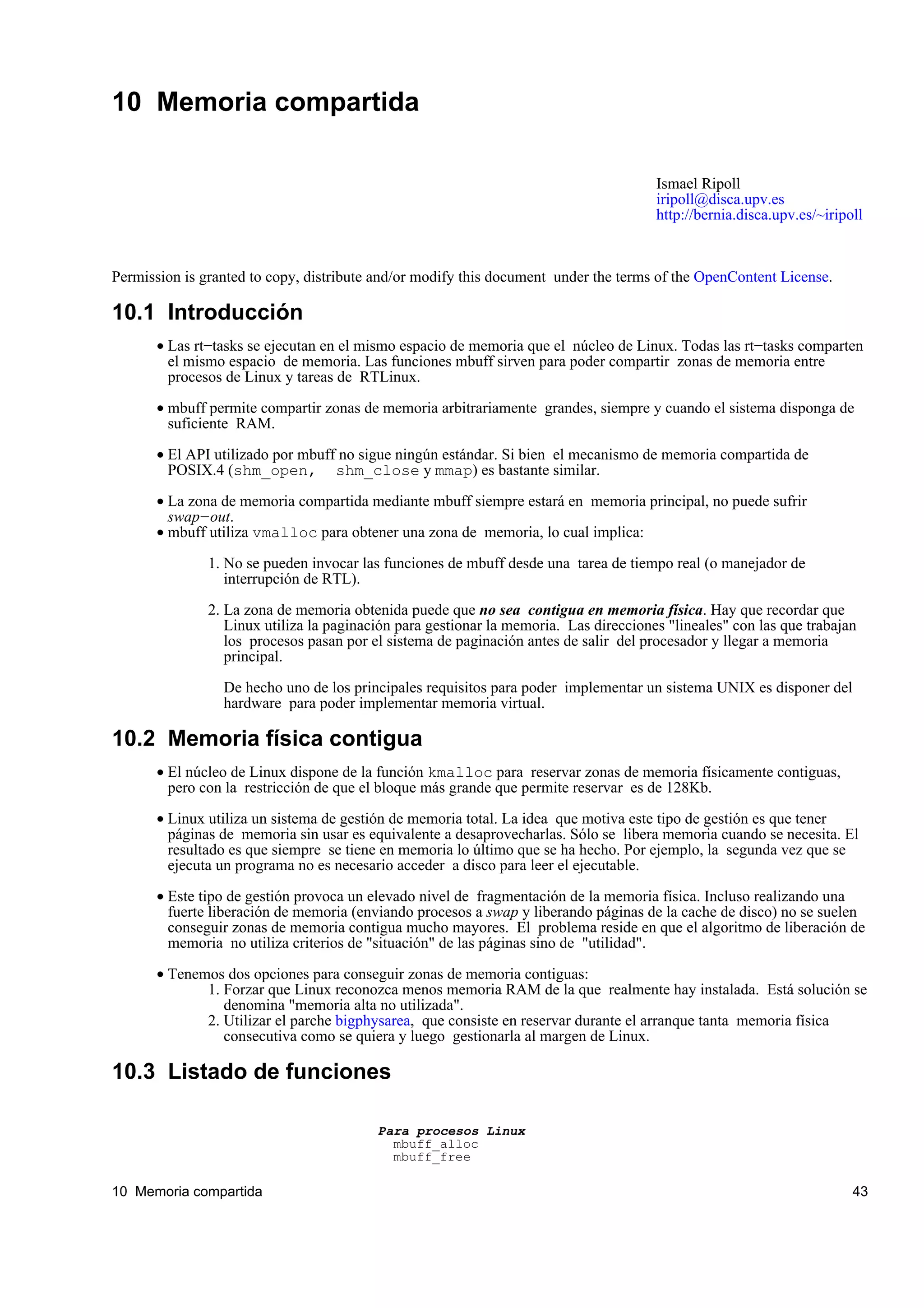 10 Memoria compartida

                                                                                       Ismael Ripoll
                                                                                       iripoll@disca.upv.es
                                                                                       http://bernia.disca.upv.es/~iripoll



Permission is granted to copy, distribute and/or modify this document under the terms of the OpenContent License.

10.1 Introducción
       • Las rt−tasks se ejecutan en el mismo espacio de memoria que el núcleo de Linux. Todas las rt−tasks comparten
         el mismo espacio de memoria. Las funciones mbuff sirven para poder compartir zonas de memoria entre
         procesos de Linux y tareas de RTLinux.

       • mbuff permite compartir zonas de memoria arbitrariamente grandes, siempre y cuando el sistema disponga de
         suficiente RAM.

       • El API utilizado por mbuff no sigue ningún estándar. Si bien el mecanismo de memoria compartida de
         POSIX.4 (shm_open, shm_close y mmap) es bastante similar.

       • La zona de memoria compartida mediante mbuff siempre estará en memoria principal, no puede sufrir
         swap−out.
       • mbuff utiliza vmalloc para obtener una zona de memoria, lo cual implica:

               1. No se pueden invocar las funciones de mbuff desde una tarea de tiempo real (o manejador de
                  interrupción de RTL).

               2. La zona de memoria obtenida puede que no sea contigua en memoria física. Hay que recordar que
                  Linux utiliza la paginación para gestionar la memoria. Las direcciones "lineales" con las que trabajan
                  los procesos pasan por el sistema de paginación antes de salir del procesador y llegar a memoria
                  principal.

                 De hecho uno de los principales requisitos para poder implementar un sistema UNIX es disponer del
                 hardware para poder implementar memoria virtual.

10.2 Memoria física contigua
       • El núcleo de Linux dispone de la función kmalloc para reservar zonas de memoria físicamente contiguas,
         pero con la restricción de que el bloque más grande que permite reservar es de 128Kb.

       • Linux utiliza un sistema de gestión de memoria total. La idea que motiva este tipo de gestión es que tener
         páginas de memoria sin usar es equivalente a desaprovecharlas. Sólo se libera memoria cuando se necesita. El
         resultado es que siempre se tiene en memoria lo último que se ha hecho. Por ejemplo, la segunda vez que se
         ejecuta un programa no es necesario acceder a disco para leer el ejecutable.

       • Este tipo de gestión provoca un elevado nivel de fragmentación de la memoria física. Incluso realizando una
         fuerte liberación de memoria (enviando procesos a swap y liberando páginas de la cache de disco) no se suelen
         conseguir zonas de memoria contigua mucho mayores. El problema reside en que el algoritmo de liberación de
         memoria no utiliza criterios de "situación" de las páginas sino de "utilidad".

       • Tenemos dos opciones para conseguir zonas de memoria contiguas:
              1. Forzar que Linux reconozca menos memoria RAM de la que realmente hay instalada. Está solución se
                 denomina "memoria alta no utilizada".
              2. Utilizar el parche bigphysarea, que consiste en reservar durante el arranque tanta memoria física
                 consecutiva como se quiera y luego gestionarla al margen de Linux.

10.3 Listado de funciones

                                          Para procesos Linux
                                            mbuff_alloc
                                            mbuff_free

10 Memoria compartida                                                                                                   43
 