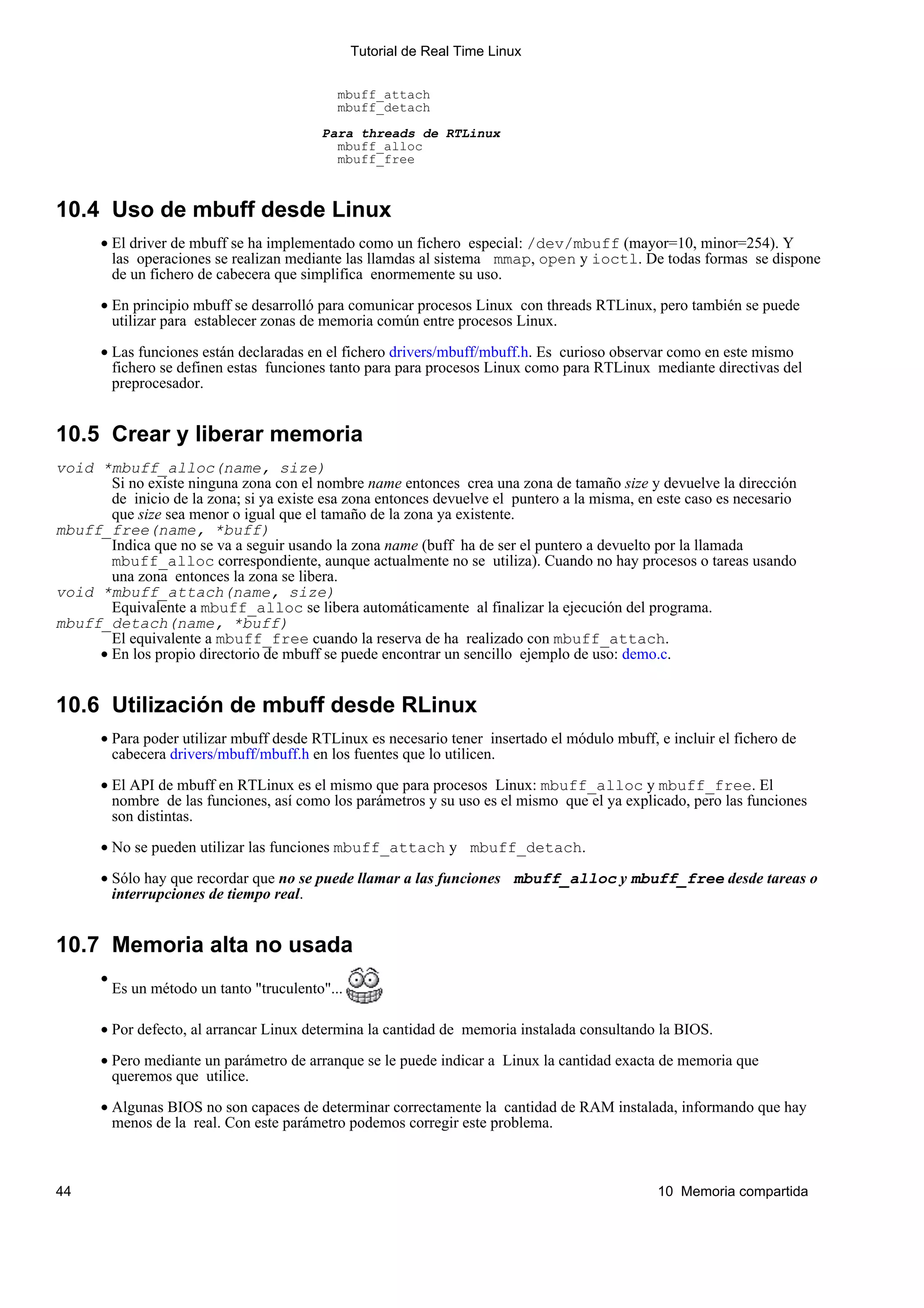 Tutorial de Real Time Linux


                                               mbuff_attach
                                               mbuff_detach

                                            Para threads de RTLinux
                                              mbuff_alloc
                                              mbuff_free



10.4 Uso de mbuff desde Linux
       • El driver de mbuff se ha implementado como un fichero especial: /dev/mbuff (mayor=10, minor=254). Y
         las operaciones se realizan mediante las llamdas al sistema mmap, open y ioctl. De todas formas se dispone
         de un fichero de cabecera que simplifica enormemente su uso.

       • En principio mbuff se desarrolló para comunicar procesos Linux con threads RTLinux, pero también se puede
         utilizar para establecer zonas de memoria común entre procesos Linux.

       • Las funciones están declaradas en el fichero drivers/mbuff/mbuff.h. Es curioso observar como en este mismo
         fichero se definen estas funciones tanto para para procesos Linux como para RTLinux mediante directivas del
         preprocesador.


10.5 Crear y liberar memoria
void *mbuff_alloc(name, size)
       Si no existe ninguna zona con el nombre name entonces crea una zona de tamaño size y devuelve la dirección
       de inicio de la zona; si ya existe esa zona entonces devuelve el puntero a la misma, en este caso es necesario
       que size sea menor o igual que el tamaño de la zona ya existente.
mbuff_free(name, *buff)
       Indica que no se va a seguir usando la zona name (buff ha de ser el puntero a devuelto por la llamada
       mbuff_alloc correspondiente, aunque actualmente no se utiliza). Cuando no hay procesos o tareas usando
       una zona entonces la zona se libera.
void *mbuff_attach(name, size)
       Equivalente a mbuff_alloc se libera automáticamente al finalizar la ejecución del programa.
mbuff_detach(name, *buff)
       El equivalente a mbuff_free cuando la reserva de ha realizado con mbuff_attach.
     • En los propio directorio de mbuff se puede encontrar un sencillo ejemplo de uso: demo.c.


10.6 Utilización de mbuff desde RLinux
       • Para poder utilizar mbuff desde RTLinux es necesario tener insertado el módulo mbuff, e incluir el fichero de
         cabecera drivers/mbuff/mbuff.h en los fuentes que lo utilicen.

       • El API de mbuff en RTLinux es el mismo que para procesos Linux: mbuff_alloc y mbuff_free. El
         nombre de las funciones, así como los parámetros y su uso es el mismo que el ya explicado, pero las funciones
         son distintas.

       • No se pueden utilizar las funciones mbuff_attach y mbuff_detach.

       • Sólo hay que recordar que no se puede llamar a las funciones mbuff_alloc y mbuff_free desde tareas o
         interrupciones de tiempo real.


10.7 Memoria alta no usada
       •
           Es un método un tanto "truculento"...

       • Por defecto, al arrancar Linux determina la cantidad de memoria instalada consultando la BIOS.

       • Pero mediante un parámetro de arranque se le puede indicar a Linux la cantidad exacta de memoria que
         queremos que utilice.

       • Algunas BIOS no son capaces de determinar correctamente la cantidad de RAM instalada, informando que hay
         menos de la real. Con este parámetro podemos corregir este problema.



44                                                                                             10 Memoria compartida
 