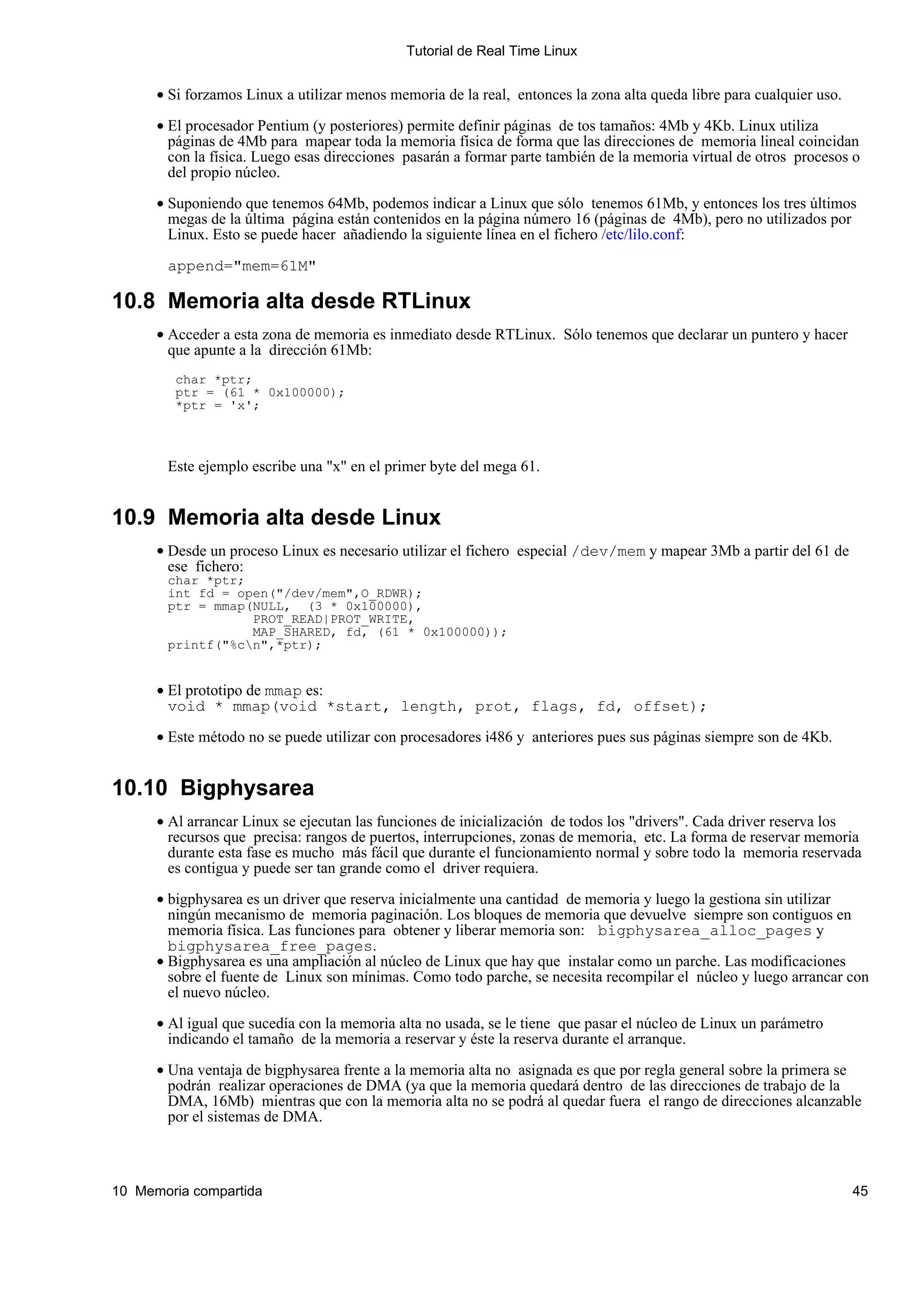 Tutorial de Real Time Linux


      • Si forzamos Linux a utilizar menos memoria de la real, entonces la zona alta queda libre para cualquier uso.

      • El procesador Pentium (y posteriores) permite definir páginas de tos tamaños: 4Mb y 4Kb. Linux utiliza
        páginas de 4Mb para mapear toda la memoria física de forma que las direcciones de memoria lineal coincidan
        con la física. Luego esas direcciones pasarán a formar parte también de la memoria virtual de otros procesos o
        del propio núcleo.

      • Suponiendo que tenemos 64Mb, podemos indicar a Linux que sólo tenemos 61Mb, y entonces los tres últimos
        megas de la última página están contenidos en la página número 16 (páginas de 4Mb), pero no utilizados por
        Linux. Esto se puede hacer añadiendo la siguiente línea en el fichero /etc/lilo.conf:

       append="mem=61M"

10.8 Memoria alta desde RTLinux
      • Acceder a esta zona de memoria es inmediato desde RTLinux. Sólo tenemos que declarar un puntero y hacer
        que apunte a la dirección 61Mb:
         char *ptr;
         ptr = (61 * 0x100000);
         *ptr = 'x';



       Este ejemplo escribe una "x" en el primer byte del mega 61.


10.9 Memoria alta desde Linux
      • Desde un proceso Linux es necesario utilizar el fichero especial /dev/mem y mapear 3Mb a partir del 61 de
        ese fichero:
       char *ptr;
       int fd = open("/dev/mem",O_RDWR);
       ptr = mmap(NULL, (3 * 0x100000),
                  PROT_READ|PROT_WRITE,
                  MAP_SHARED, fd, (61 * 0x100000));
       printf("%cn",*ptr);


      • El prototipo de mmap es:
        void * mmap(void *start, length, prot, flags, fd, offset);

      • Este método no se puede utilizar con procesadores i486 y anteriores pues sus páginas siempre son de 4Kb.


10.10 Bigphysarea
      • Al arrancar Linux se ejecutan las funciones de inicialización de todos los "drivers". Cada driver reserva los
        recursos que precisa: rangos de puertos, interrupciones, zonas de memoria, etc. La forma de reservar memoria
        durante esta fase es mucho más fácil que durante el funcionamiento normal y sobre todo la memoria reservada
        es contigua y puede ser tan grande como el driver requiera.

      • bigphysarea es un driver que reserva inicialmente una cantidad de memoria y luego la gestiona sin utilizar
        ningún mecanismo de memoria paginación. Los bloques de memoria que devuelve siempre son contiguos en
        memoria física. Las funciones para obtener y liberar memoria son: bigphysarea_alloc_pages y
        bigphysarea_free_pages.
      • Bigphysarea es una ampliación al núcleo de Linux que hay que instalar como un parche. Las modificaciones
        sobre el fuente de Linux son mínimas. Como todo parche, se necesita recompilar el núcleo y luego arrancar con
        el nuevo núcleo.

      • Al igual que sucedía con la memoria alta no usada, se le tiene que pasar el núcleo de Linux un parámetro
        indicando el tamaño de la memoria a reservar y éste la reserva durante el arranque.

      • Una ventaja de bigphysarea frente a la memoria alta no asignada es que por regla general sobre la primera se
        podrán realizar operaciones de DMA (ya que la memoria quedará dentro de las direcciones de trabajo de la
        DMA, 16Mb) mientras que con la memoria alta no se podrá al quedar fuera el rango de direcciones alcanzable
        por el sistemas de DMA.



10 Memoria compartida                                                                                                  45
 