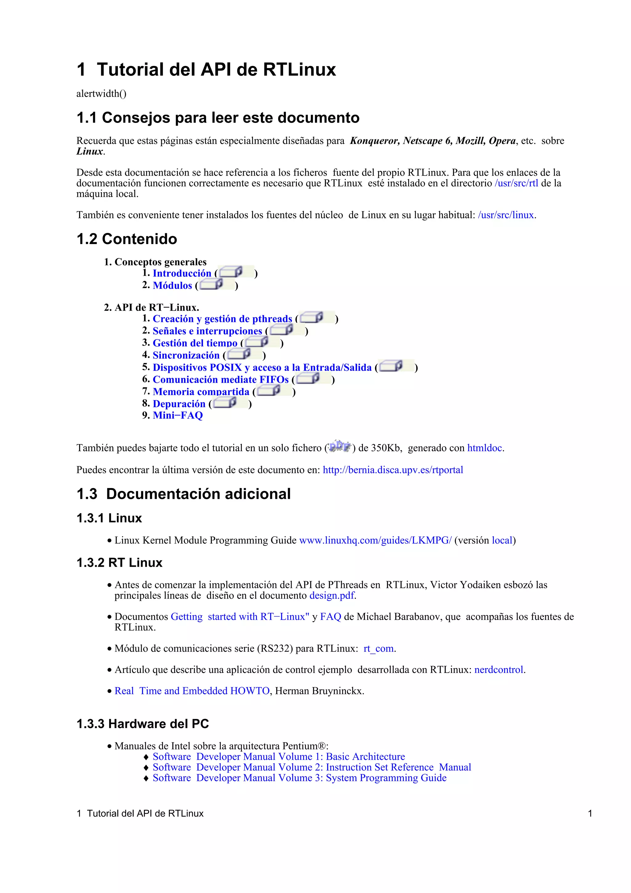 1 Tutorial del API de RTLinux
alertwidth()

1.1 Consejos para leer este documento
Recuerda que estas páginas están especialmente diseñadas para Konqueror, Netscape 6, Mozill, Opera, etc. sobre
Linux.

Desde esta documentación se hace referencia a los ficheros fuente del propio RTLinux. Para que los enlaces de la
documentación funcionen correctamente es necesario que RTLinux esté instalado en el directorio /usr/src/rtl de la
máquina local.

También es conveniente tener instalados los fuentes del núcleo de Linux en su lugar habitual: /usr/src/linux.

1.2 Contenido
      1. Conceptos generales
              1. Introducción (           )
              2. Módulos (           )

      2. API de RT−Linux.
              1. Creación y gestión de pthreads (        )
              2. Señales e interrupciones (       )
              3. Gestión del tiempo (        )
              4. Sincronización (        )
              5. Dispositivos POSIX y acceso a la Entrada/Salida (              )
              6. Comunicación mediate FIFOs (          )
              7. Memoria compartida (          )
              8. Depuración (         )
              9. Mini−FAQ


También puedes bajarte todo el tutorial en un solo fichero (     ) de 350Kb, generado con htmldoc.

Puedes encontrar la última versión de este documento en: http://bernia.disca.upv.es/rtportal

1.3 Documentación adicional
1.3.1 Linux
       • Linux Kernel Module Programming Guide www.linuxhq.com/guides/LKMPG/ (versión local)

1.3.2 RT Linux
       • Antes de comenzar la implementación del API de PThreads en RTLinux, Victor Yodaiken esbozó las
         principales líneas de diseño en el documento design.pdf.

       • Documentos Getting started with RT−Linux" y FAQ de Michael Barabanov, que acompañas los fuentes de
         RTLinux.

       • Módulo de comunicaciones serie (RS232) para RTLinux: rt_com.

       • Artículo que describe una aplicación de control ejemplo desarrollada con RTLinux: nerdcontrol.

       • Real Time and Embedded HOWTO, Herman Bruyninckx.


1.3.3 Hardware del PC
       • Manuales de Intel sobre la arquitectura Pentium®:
              ♦ Software Developer Manual Volume 1: Basic Architecture
              ♦ Software Developer Manual Volume 2: Instruction Set Reference Manual
              ♦ Software Developer Manual Volume 3: System Programming Guide


1 Tutorial del API de RTLinux                                                                                       1
 