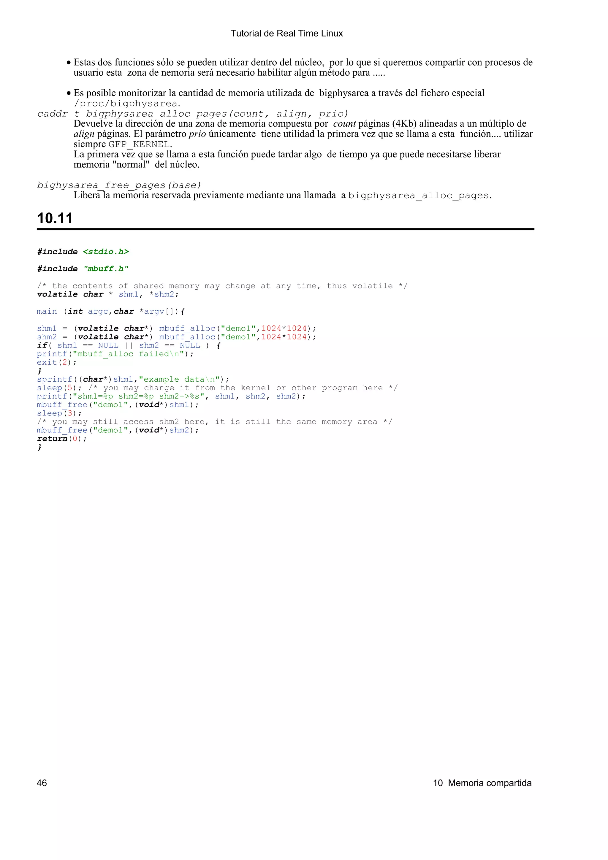 Tutorial de Real Time Linux


       • Estas dos funciones sólo se pueden utilizar dentro del núcleo, por lo que si queremos compartir con procesos de
         usuario esta zona de nemoria será necesario habilitar algún método para .....

     • Es posible monitorizar la cantidad de memoria utilizada de bigphysarea a través del fichero especial
       /proc/bigphysarea.
caddr_t bigphysarea_alloc_pages(count, align, prio)
       Devuelve la dirección de una zona de memoria compuesta por count páginas (4Kb) alineadas a un múltiplo de
       align páginas. El parámetro prio únicamente tiene utilidad la primera vez que se llama a esta función.... utilizar
       siempre GFP_KERNEL.
       La primera vez que se llama a esta función puede tardar algo de tiempo ya que puede necesitarse liberar
       memoria "normal" del núcleo.

bighysarea_free_pages(base)
      Libera la memoria reservada previamente mediante una llamada a bigphysarea_alloc_pages.

10.11

#include <stdio.h>

#include "mbuff.h"

/* the contents of shared memory may change at any time, thus volatile */
volatile char * shm1, *shm2;

main (int argc,char *argv[]){

shm1 = (volatile char*) mbuff_alloc("demo1",1024*1024);
shm2 = (volatile char*) mbuff_alloc("demo1",1024*1024);
if( shm1 == NULL || shm2 == NULL ) {
printf("mbuff_alloc failedn");
exit(2);
}
sprintf((char*)shm1,"example datan");
sleep(5); /* you may change it from the kernel or other program here */
printf("shm1=%p shm2=%p shm2−>%s", shm1, shm2, shm2);
mbuff_free("demo1",(void*)shm1);
sleep(3);
/* you may still access shm2 here, it is still the same memory area */
mbuff_free("demo1",(void*)shm2);
return(0);
}




46                                                                                              10 Memoria compartida
 
