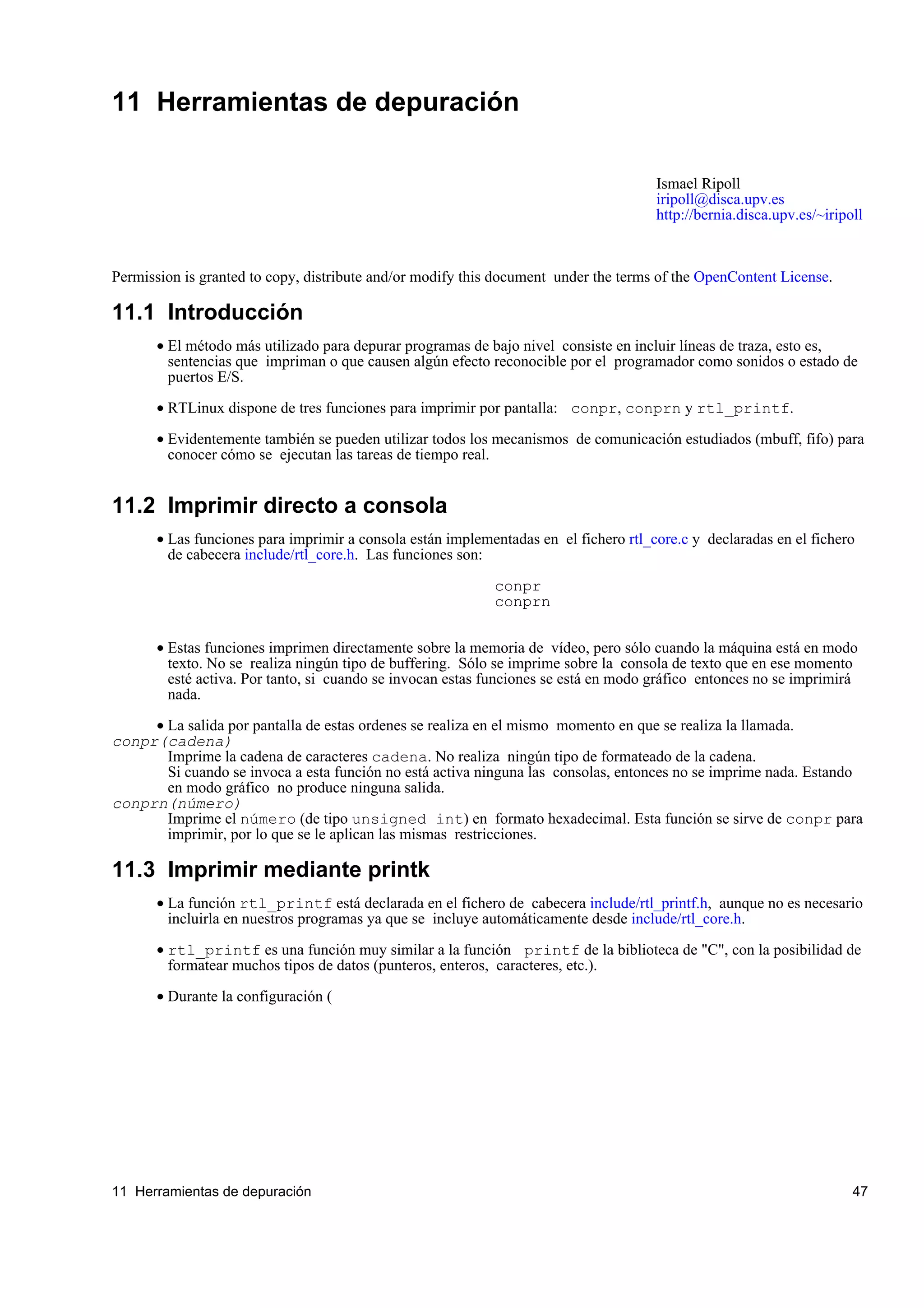 11 Herramientas de depuración

                                                                                      Ismael Ripoll
                                                                                      iripoll@disca.upv.es
                                                                                      http://bernia.disca.upv.es/~iripoll



Permission is granted to copy, distribute and/or modify this document under the terms of the OpenContent License.

11.1 Introducción
       • El método más utilizado para depurar programas de bajo nivel consiste en incluir líneas de traza, esto es,
         sentencias que impriman o que causen algún efecto reconocible por el programador como sonidos o estado de
         puertos E/S.

       • RTLinux dispone de tres funciones para imprimir por pantalla: conpr, conprn y rtl_printf.

       • Evidentemente también se pueden utilizar todos los mecanismos de comunicación estudiados (mbuff, fifo) para
         conocer cómo se ejecutan las tareas de tiempo real.


11.2 Imprimir directo a consola
       • Las funciones para imprimir a consola están implementadas en el fichero rtl_core.c y declaradas en el fichero
         de cabecera include/rtl_core.h. Las funciones son:

                                                            conpr
                                                            conprn


       • Estas funciones imprimen directamente sobre la memoria de vídeo, pero sólo cuando la máquina está en modo
         texto. No se realiza ningún tipo de buffering. Sólo se imprime sobre la consola de texto que en ese momento
         esté activa. Por tanto, si cuando se invocan estas funciones se está en modo gráfico entonces no se imprimirá
         nada.

     • La salida por pantalla de estas ordenes se realiza en el mismo momento en que se realiza la llamada.
conpr(cadena)
       Imprime la cadena de caracteres cadena. No realiza ningún tipo de formateado de la cadena.
       Si cuando se invoca a esta función no está activa ninguna las consolas, entonces no se imprime nada. Estando
       en modo gráfico no produce ninguna salida.
conprn(número)
       Imprime el número (de tipo unsigned int) en formato hexadecimal. Esta función se sirve de conpr para
       imprimir, por lo que se le aplican las mismas restricciones.

11.3 Imprimir mediante printk
       • La función rtl_printf está declarada en el fichero de cabecera include/rtl_printf.h, aunque no es necesario
         incluirla en nuestros programas ya que se incluye automáticamente desde include/rtl_core.h.

       • rtl_printf es una función muy similar a la función printf de la biblioteca de "C", con la posibilidad de
         formatear muchos tipos de datos (punteros, enteros, caracteres, etc.).

       • Durante la configuración (




11 Herramientas de depuración                                                                                          47
 