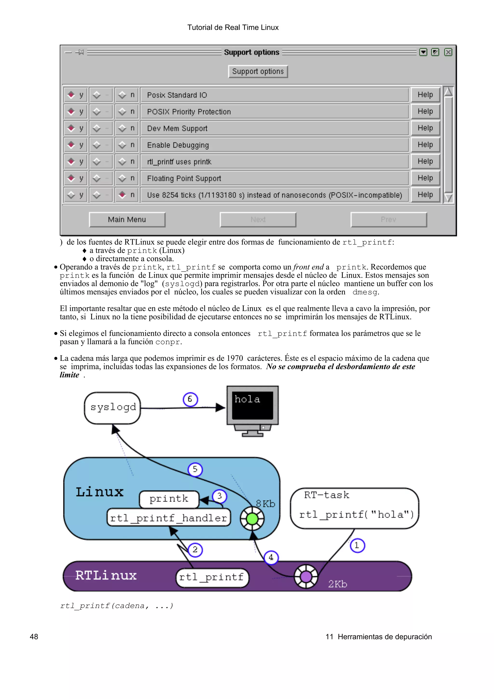 Tutorial de Real Time Linux




       ) de los fuentes de RTLinux se puede elegir entre dos formas de funcionamiento de rtl_printf:
              ♦ a través de printk (Linux)
              ♦ o directamente a consola.
     • Operando a través de printk, rtl_printf se comporta como un front end a printk. Recordemos que
       printk es la función de Linux que permite imprimir mensajes desde el núcleo de Linux. Estos mensajes son
       enviados al demonio de "log" (syslogd) para registrarlos. Por otra parte el núcleo mantiene un buffer con los
       últimos mensajes enviados por el núcleo, los cuales se pueden visualizar con la orden dmesg.

      El importante resaltar que en este método el núcleo de Linux es el que realmente lleva a cavo la impresión, por
      tanto, si Linux no la tiene posibilidad de ejecutarse entonces no se imprimirán los mensajes de RTLinux.

     • Si elegimos el funcionamiento directo a consola entonces rtl_printf formatea los parámetros que se le
       pasan y llamará a la función conpr.

     • La cadena más larga que podemos imprimir es de 1970 carácteres. Éste es el espacio máximo de la cadena que
       se imprima, incluidas todas las expansiones de los formatos. No se comprueba el desbordamiento de este
       limite .




      rtl_printf(cadena, ...)


48                                                                                   11 Herramientas de depuración
 
