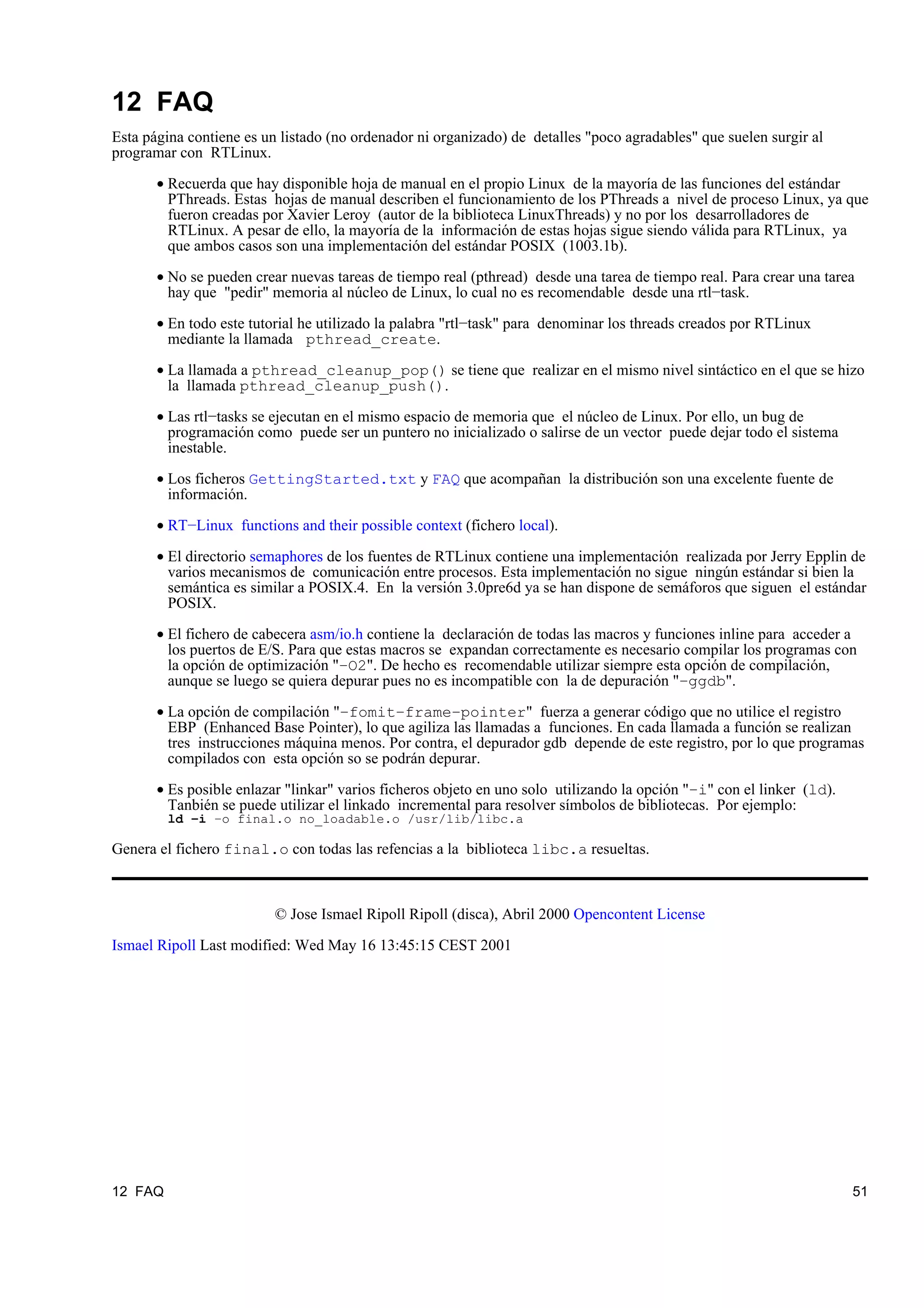 12 FAQ
Esta página contiene es un listado (no ordenador ni organizado) de detalles "poco agradables" que suelen surgir al
programar con RTLinux.

       • Recuerda que hay disponible hoja de manual en el propio Linux de la mayoría de las funciones del estándar
         PThreads. Estas hojas de manual describen el funcionamiento de los PThreads a nivel de proceso Linux, ya que
         fueron creadas por Xavier Leroy (autor de la biblioteca LinuxThreads) y no por los desarrolladores de
         RTLinux. A pesar de ello, la mayoría de la información de estas hojas sigue siendo válida para RTLinux, ya
         que ambos casos son una implementación del estándar POSIX (1003.1b).

       • No se pueden crear nuevas tareas de tiempo real (pthread) desde una tarea de tiempo real. Para crear una tarea
         hay que "pedir" memoria al núcleo de Linux, lo cual no es recomendable desde una rtl−task.

       • En todo este tutorial he utilizado la palabra "rtl−task" para denominar los threads creados por RTLinux
         mediante la llamada pthread_create.

       • La llamada a pthread_cleanup_pop() se tiene que realizar en el mismo nivel sintáctico en el que se hizo
         la llamada pthread_cleanup_push().

       • Las rtl−tasks se ejecutan en el mismo espacio de memoria que el núcleo de Linux. Por ello, un bug de
         programación como puede ser un puntero no inicializado o salirse de un vector puede dejar todo el sistema
         inestable.

       • Los ficheros GettingStarted.txt y FAQ que acompañan la distribución son una excelente fuente de
         información.

       • RT−Linux functions and their possible context (fichero local).

       • El directorio semaphores de los fuentes de RTLinux contiene una implementación realizada por Jerry Epplin de
         varios mecanismos de comunicación entre procesos. Esta implementación no sigue ningún estándar si bien la
         semántica es similar a POSIX.4. En la versión 3.0pre6d ya se han dispone de semáforos que siguen el estándar
         POSIX.

       • El fichero de cabecera asm/io.h contiene la declaración de todas las macros y funciones inline para acceder a
         los puertos de E/S. Para que estas macros se expandan correctamente es necesario compilar los programas con
         la opción de optimización "−O2". De hecho es recomendable utilizar siempre esta opción de compilación,
         aunque se luego se quiera depurar pues no es incompatible con la de depuración "−ggdb".

       • La opción de compilación "−fomit−frame−pointer" fuerza a generar código que no utilice el registro
         EBP (Enhanced Base Pointer), lo que agiliza las llamadas a funciones. En cada llamada a función se realizan
         tres instrucciones máquina menos. Por contra, el depurador gdb depende de este registro, por lo que programas
         compilados con esta opción so se podrán depurar.

       • Es posible enlazar "linkar" varios ficheros objeto en uno solo utilizando la opción "−i" con el linker (ld).
         Tanbién se puede utilizar el linkado incremental para resolver símbolos de bibliotecas. Por ejemplo:
         ld −i −o final.o no_loadable.o /usr/lib/libc.a

Genera el fichero final.o con todas las refencias a la biblioteca libc.a resueltas.



                          © Jose Ismael Ripoll Ripoll (disca), Abril 2000 Opencontent License

Ismael Ripoll Last modified: Wed May 16 13:45:15 CEST 2001




12 FAQ                                                                                                                  51
 
