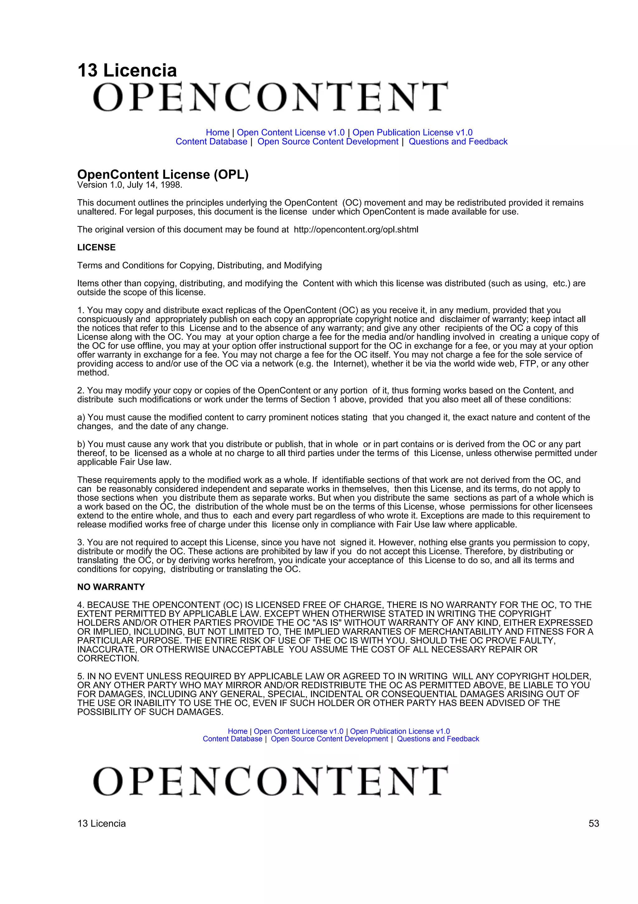 13 Licencia


                                Home | Open Content License v1.0 | Open Publication License v1.0
                         Content Database | Open Source Content Development | Questions and Feedback


OpenContent License (OPL)
Version 1.0, July 14, 1998.

This document outlines the principles underlying the OpenContent (OC) movement and may be redistributed provided it remains
unaltered. For legal purposes, this document is the license under which OpenContent is made available for use.

The original version of this document may be found at http://opencontent.org/opl.shtml

LICENSE

Terms and Conditions for Copying, Distributing, and Modifying

Items other than copying, distributing, and modifying the Content with which this license was distributed (such as using, etc.) are
outside the scope of this license.

1. You may copy and distribute exact replicas of the OpenContent (OC) as you receive it, in any medium, provided that you
conspicuously and appropriately publish on each copy an appropriate copyright notice and disclaimer of warranty; keep intact all
the notices that refer to this License and to the absence of any warranty; and give any other recipients of the OC a copy of this
License along with the OC. You may at your option charge a fee for the media and/or handling involved in creating a unique copy of
the OC for use offline, you may at your option offer instructional support for the OC in exchange for a fee, or you may at your option
offer warranty in exchange for a fee. You may not charge a fee for the OC itself. You may not charge a fee for the sole service of
providing access to and/or use of the OC via a network (e.g. the Internet), whether it be via the world wide web, FTP, or any other
method.

2. You may modify your copy or copies of the OpenContent or any portion of it, thus forming works based on the Content, and
distribute such modifications or work under the terms of Section 1 above, provided that you also meet all of these conditions:

a) You must cause the modified content to carry prominent notices stating that you changed it, the exact nature and content of the
changes, and the date of any change.

b) You must cause any work that you distribute or publish, that in whole or in part contains or is derived from the OC or any part
thereof, to be licensed as a whole at no charge to all third parties under the terms of this License, unless otherwise permitted under
applicable Fair Use law.

These requirements apply to the modified work as a whole. If identifiable sections of that work are not derived from the OC, and
can be reasonably considered independent and separate works in themselves, then this License, and its terms, do not apply to
those sections when you distribute them as separate works. But when you distribute the same sections as part of a whole which is
a work based on the OC, the distribution of the whole must be on the terms of this License, whose permissions for other licensees
extend to the entire whole, and thus to each and every part regardless of who wrote it. Exceptions are made to this requirement to
release modified works free of charge under this license only in compliance with Fair Use law where applicable.

3. You are not required to accept this License, since you have not signed it. However, nothing else grants you permission to copy,
distribute or modify the OC. These actions are prohibited by law if you do not accept this License. Therefore, by distributing or
translating the OC, or by deriving works herefrom, you indicate your acceptance of this License to do so, and all its terms and
conditions for copying, distributing or translating the OC.

NO WARRANTY

4. BECAUSE THE OPENCONTENT (OC) IS LICENSED FREE OF CHARGE, THERE IS NO WARRANTY FOR THE OC, TO THE
EXTENT PERMITTED BY APPLICABLE LAW. EXCEPT WHEN OTHERWISE STATED IN WRITING THE COPYRIGHT
HOLDERS AND/OR OTHER PARTIES PROVIDE THE OC "AS IS" WITHOUT WARRANTY OF ANY KIND, EITHER EXPRESSED
OR IMPLIED, INCLUDING, BUT NOT LIMITED TO, THE IMPLIED WARRANTIES OF MERCHANTABILITY AND FITNESS FOR A
PARTICULAR PURPOSE. THE ENTIRE RISK OF USE OF THE OC IS WITH YOU. SHOULD THE OC PROVE FAULTY,
INACCURATE, OR OTHERWISE UNACCEPTABLE YOU ASSUME THE COST OF ALL NECESSARY REPAIR OR
CORRECTION.

5. IN NO EVENT UNLESS REQUIRED BY APPLICABLE LAW OR AGREED TO IN WRITING WILL ANY COPYRIGHT HOLDER,
OR ANY OTHER PARTY WHO MAY MIRROR AND/OR REDISTRIBUTE THE OC AS PERMITTED ABOVE, BE LIABLE TO YOU
FOR DAMAGES, INCLUDING ANY GENERAL, SPECIAL, INCIDENTAL OR CONSEQUENTIAL DAMAGES ARISING OUT OF
THE USE OR INABILITY TO USE THE OC, EVEN IF SUCH HOLDER OR OTHER PARTY HAS BEEN ADVISED OF THE
POSSIBILITY OF SUCH DAMAGES.

                                       Home | Open Content License v1.0 | Open Publication License v1.0
                                Content Database | Open Source Content Development | Questions and Feedback




13 Licencia                                                                                                                           53
 