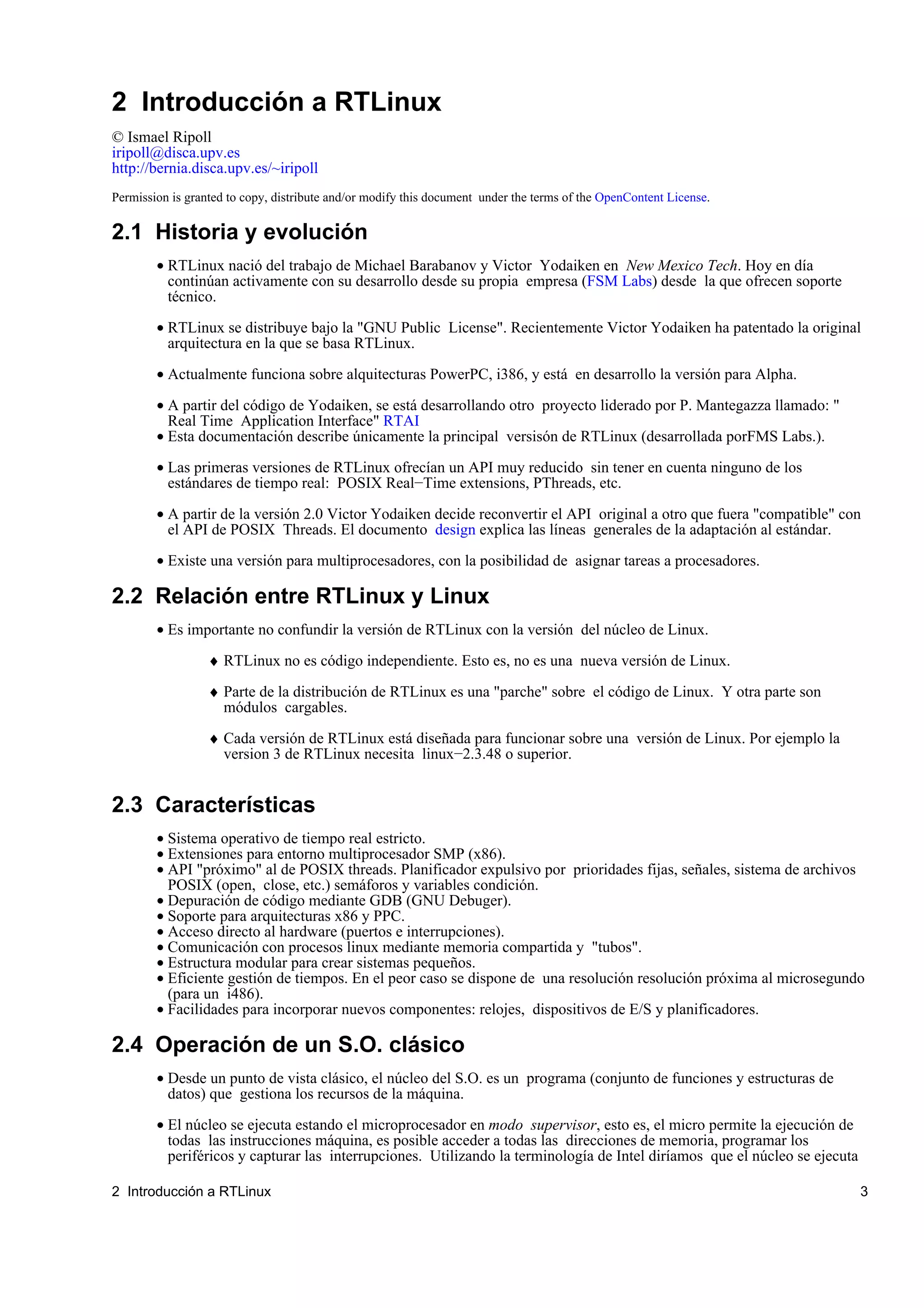 2 Introducción a RTLinux
© Ismael Ripoll
iripoll@disca.upv.es
http://bernia.disca.upv.es/~iripoll
Permission is granted to copy, distribute and/or modify this document under the terms of the OpenContent License.

2.1 Historia y evolución
        • RTLinux nació del trabajo de Michael Barabanov y Victor Yodaiken en New Mexico Tech. Hoy en día
          continúan activamente con su desarrollo desde su propia empresa (FSM Labs) desde la que ofrecen soporte
          técnico.

        • RTLinux se distribuye bajo la "GNU Public License". Recientemente Victor Yodaiken ha patentado la original
          arquitectura en la que se basa RTLinux.

        • Actualmente funciona sobre alquitecturas PowerPC, i386, y está en desarrollo la versión para Alpha.

        • A partir del código de Yodaiken, se está desarrollando otro proyecto liderado por P. Mantegazza llamado: "
          Real Time Application Interface" RTAI
        • Esta documentación describe únicamente la principal versisón de RTLinux (desarrollada porFMS Labs.).

        • Las primeras versiones de RTLinux ofrecían un API muy reducido sin tener en cuenta ninguno de los
          estándares de tiempo real: POSIX Real−Time extensions, PThreads, etc.

        • A partir de la versión 2.0 Victor Yodaiken decide reconvertir el API original a otro que fuera "compatible" con
          el API de POSIX Threads. El documento design explica las líneas generales de la adaptación al estándar.

        • Existe una versión para multiprocesadores, con la posibilidad de asignar tareas a procesadores.

2.2 Relación entre RTLinux y Linux
        • Es importante no confundir la versión de RTLinux con la versión del núcleo de Linux.

                  ♦ RTLinux no es código independiente. Esto es, no es una nueva versión de Linux.

                  ♦ Parte de la distribución de RTLinux es una "parche" sobre el código de Linux. Y otra parte son
                    módulos cargables.

                  ♦ Cada versión de RTLinux está diseñada para funcionar sobre una versión de Linux. Por ejemplo la
                    version 3 de RTLinux necesita linux−2.3.48 o superior.


2.3 Características
        • Sistema operativo de tiempo real estricto.
        • Extensiones para entorno multiprocesador SMP (x86).
        • API "próximo" al de POSIX threads. Planificador expulsivo por prioridades fijas, señales, sistema de archivos
          POSIX (open, close, etc.) semáforos y variables condición.
        • Depuración de código mediante GDB (GNU Debuger).
        • Soporte para arquitecturas x86 y PPC.
        • Acceso directo al hardware (puertos e interrupciones).
        • Comunicación con procesos linux mediante memoria compartida y "tubos".
        • Estructura modular para crear sistemas pequeños.
        • Eficiente gestión de tiempos. En el peor caso se dispone de una resolución resolución próxima al microsegundo
          (para un i486).
        • Facilidades para incorporar nuevos componentes: relojes, dispositivos de E/S y planificadores.

2.4 Operación de un S.O. clásico
        • Desde un punto de vista clásico, el núcleo del S.O. es un programa (conjunto de funciones y estructuras de
          datos) que gestiona los recursos de la máquina.

        • El núcleo se ejecuta estando el microprocesador en modo supervisor, esto es, el micro permite la ejecución de
          todas las instrucciones máquina, es posible acceder a todas las direcciones de memoria, programar los
          periféricos y capturar las interrupciones. Utilizando la terminología de Intel diríamos que el núcleo se ejecuta

2 Introducción a RTLinux                                                                                                     3
 