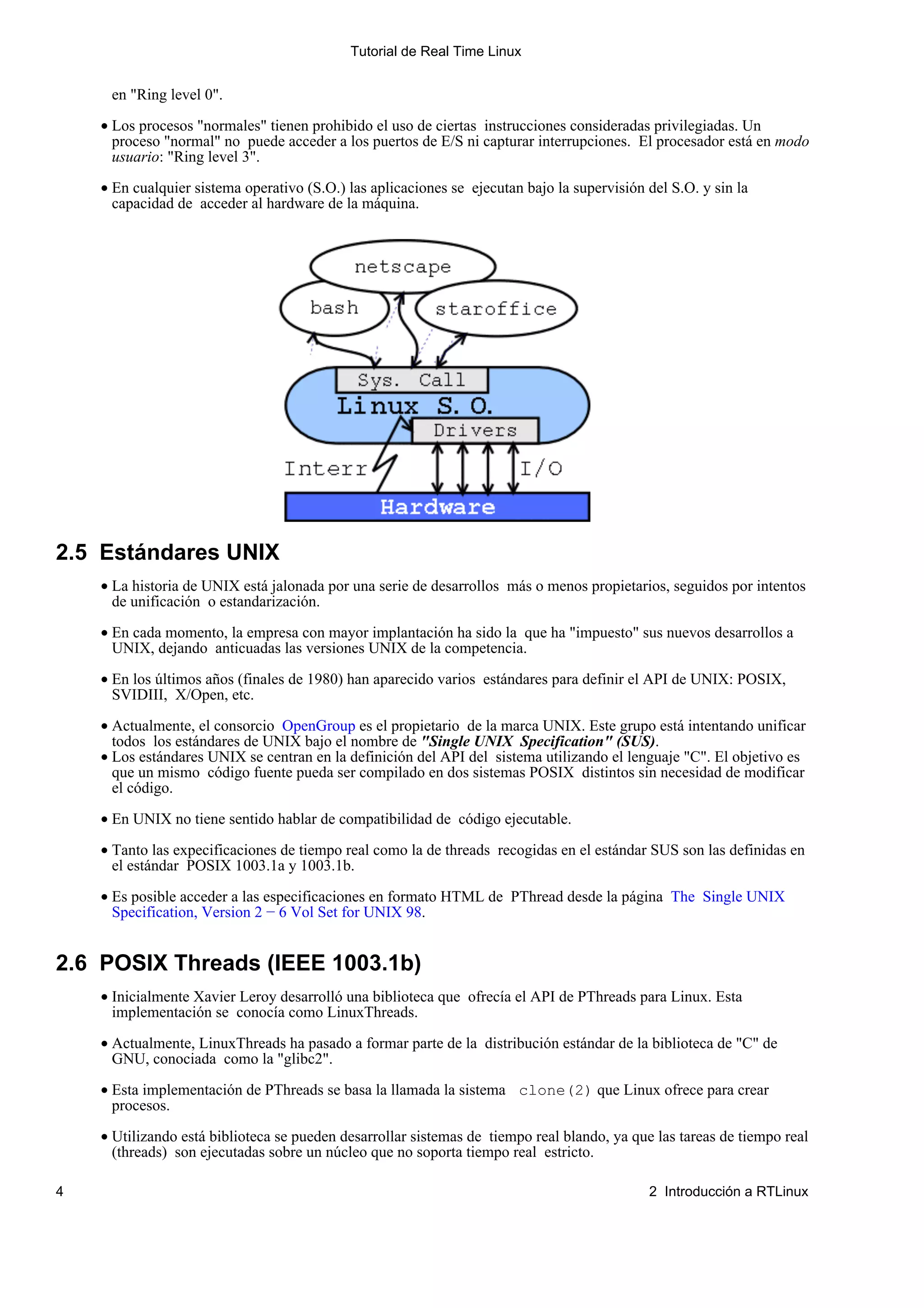 Tutorial de Real Time Linux


     en "Ring level 0".

    • Los procesos "normales" tienen prohibido el uso de ciertas instrucciones consideradas privilegiadas. Un
      proceso "normal" no puede acceder a los puertos de E/S ni capturar interrupciones. El procesador está en modo
      usuario: "Ring level 3".

    • En cualquier sistema operativo (S.O.) las aplicaciones se ejecutan bajo la supervisión del S.O. y sin la
      capacidad de acceder al hardware de la máquina.




2.5 Estándares UNIX
    • La historia de UNIX está jalonada por una serie de desarrollos más o menos propietarios, seguidos por intentos
      de unificación o estandarización.

    • En cada momento, la empresa con mayor implantación ha sido la que ha "impuesto" sus nuevos desarrollos a
      UNIX, dejando anticuadas las versiones UNIX de la competencia.

    • En los últimos años (finales de 1980) han aparecido varios estándares para definir el API de UNIX: POSIX,
      SVIDIII, X/Open, etc.

    • Actualmente, el consorcio OpenGroup es el propietario de la marca UNIX. Este grupo está intentando unificar
      todos los estándares de UNIX bajo el nombre de "Single UNIX Specification" (SUS).
    • Los estándares UNIX se centran en la definición del API del sistema utilizando el lenguaje "C". El objetivo es
      que un mismo código fuente pueda ser compilado en dos sistemas POSIX distintos sin necesidad de modificar
      el código.
    • En UNIX no tiene sentido hablar de compatibilidad de código ejecutable.

    • Tanto las expecificaciones de tiempo real como la de threads recogidas en el estándar SUS son las definidas en
      el estándar POSIX 1003.1a y 1003.1b.

    • Es posible acceder a las especificaciones en formato HTML de PThread desde la página The Single UNIX
      Specification, Version 2 − 6 Vol Set for UNIX 98.


2.6 POSIX Threads (IEEE 1003.1b)
    • Inicialmente Xavier Leroy desarrolló una biblioteca que ofrecía el API de PThreads para Linux. Esta
      implementación se conocía como LinuxThreads.

    • Actualmente, LinuxThreads ha pasado a formar parte de la distribución estándar de la biblioteca de "C" de
      GNU, conociada como la "glibc2".

    • Esta implementación de PThreads se basa la llamada la sistema clone(2) que Linux ofrece para crear
      procesos.

    • Utilizando está biblioteca se pueden desarrollar sistemas de tiempo real blando, ya que las tareas de tiempo real
      (threads) son ejecutadas sobre un núcleo que no soporta tiempo real estricto.

4                                                                                            2 Introducción a RTLinux
 