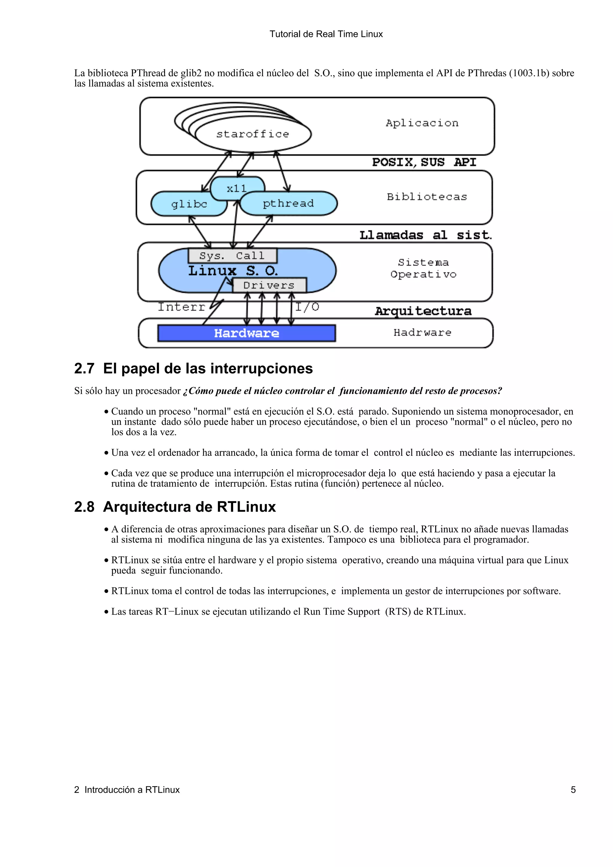 Tutorial de Real Time Linux



La biblioteca PThread de glib2 no modifica el núcleo del S.O., sino que implementa el API de PThredas (1003.1b) sobre
las llamadas al sistema existentes.




2.7 El papel de las interrupciones
Si sólo hay un procesador ¿Cómo puede el núcleo controlar el funcionamiento del resto de procesos?

      • Cuando un proceso "normal" está en ejecución el S.O. está parado. Suponiendo un sistema monoprocesador, en
        un instante dado sólo puede haber un proceso ejecutándose, o bien el un proceso "normal" o el núcleo, pero no
        los dos a la vez.

      • Una vez el ordenador ha arrancado, la única forma de tomar el control el núcleo es mediante las interrupciones.

      • Cada vez que se produce una interrupción el microprocesador deja lo que está haciendo y pasa a ejecutar la
        rutina de tratamiento de interrupción. Estas rutina (función) pertenece al núcleo.

2.8 Arquitectura de RTLinux
      • A diferencia de otras aproximaciones para diseñar un S.O. de tiempo real, RTLinux no añade nuevas llamadas
        al sistema ni modifica ninguna de las ya existentes. Tampoco es una biblioteca para el programador.

      • RTLinux se sitúa entre el hardware y el propio sistema operativo, creando una máquina virtual para que Linux
        pueda seguir funcionando.

      • RTLinux toma el control de todas las interrupciones, e implementa un gestor de interrupciones por software.

      • Las tareas RT−Linux se ejecutan utilizando el Run Time Support (RTS) de RTLinux.




2 Introducción a RTLinux                                                                                               5
 