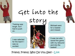 Get into the story Friend, Friend, Who Do You See? -  Link Michael went for a basket and missed. It was me who saved the game with my rebound and into the basket! Training was tough, but I had to push on. I was selected for the team! I was so excited. 