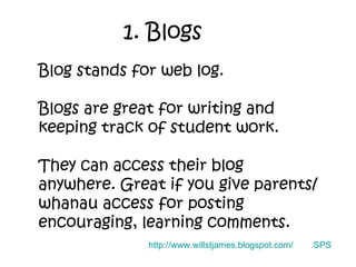 1. Blogs Blog stands for web log. Blogs are great for writing and keeping track of student work. They can access their blog anywhere. Great if you give parents/whanau access for posting encouraging, learning comments. SPS http://www.willstjames.blogspot.com/ 