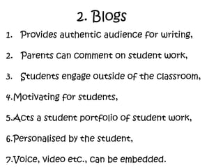 2. Blogs 1.  Provides authentic audience for writing, 2.  Parents can comment on student work, 3.  Students engage outside of the classroom,  Motivating for students, Acts a student portfolio of student work, Personalised by the student, Voice, video etc., can be embedded. 