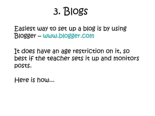 3. Blogs Easiest way to set up a blog is by using Blogger –  www.blogger.com It does have an age restriction on it, so best if the teacher sets it up and monitors posts. Here is how... 