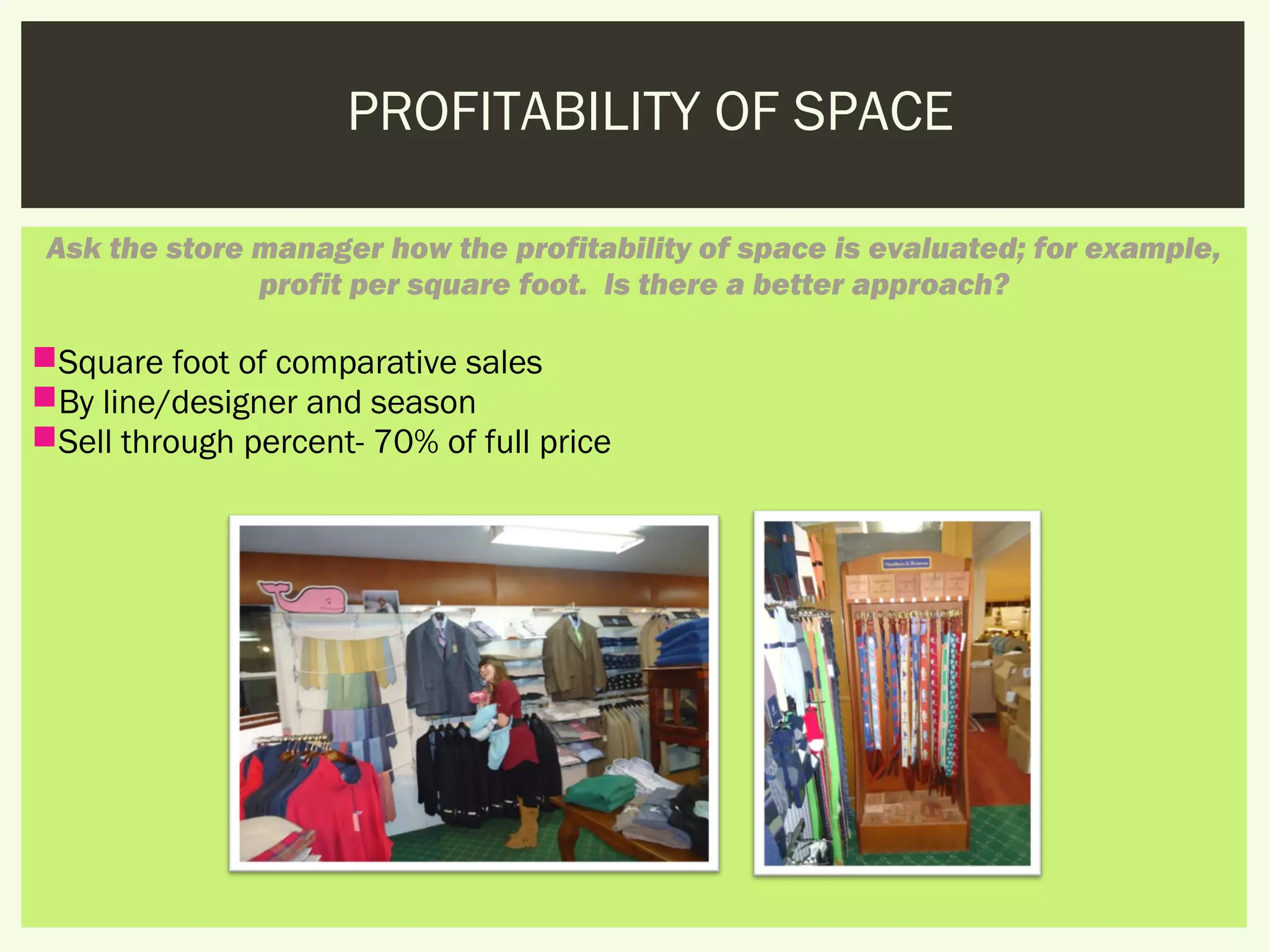 PROFITABILITY OF SPACE

 Ask the store manager how the profitability of space is evaluated; for example,
               profit per square foot.  Is there a better approach?

Square foot of comparative sales
By line/designer and season
Sell through percent- 70% of full price
 