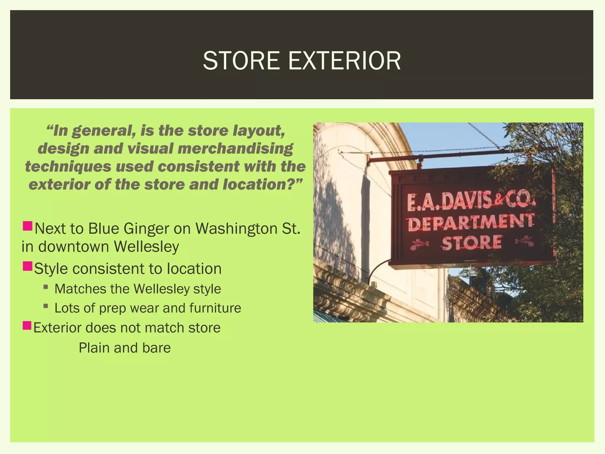 STORE EXTERIOR

   “In general, is the store layout,
  design and visual merchandising
techniques used consistent with the
 exterior of the store and location?”

Next to Blue Ginger on Washington St.
in downtown Wellesley
Style consistent to location
    Matches the Wellesley style
    Lots of prep wear and furniture
Exterior does not match store
        Plain and bare
 